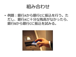 組み合わせ
• 例題：銀行Aから銀行Cに振込を行う。た
  だし、銀行Aに十分な残高がなかったら、
  銀行Bから銀行Cに振込を試みる。
 