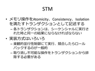 STM
• メモリ操作をAtomicity、Consistency、Isolation
  を満たすトランザクションとして記述する
  – 各トランザクションは、シーケンシャルに実行さ
    れた時と同一の結果にならなければならない
• 実装方式はいろいろ
  – 楽観的並行性制御にて実行、競合したらロール
    バックするのが一般的
  – 取り消し不可能な操作をトランザクションから排
    除する必要がある
 