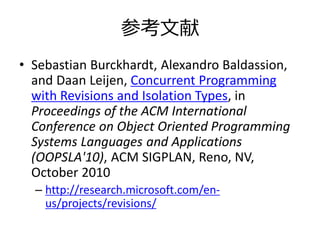 参考文献
• Sebastian Burckhardt, Alexandro Baldassion,
  and Daan Leijen, Concurrent Programming
  with Revisions and Isolation Types, in
  Proceedings of the ACM International
  Conference on Object Oriented Programming
  Systems Languages and Applications
  (OOPSLA'10), ACM SIGPLAN, Reno, NV,
  October 2010
  – http://research.microsoft.com/en-
    us/projects/revisions/
 