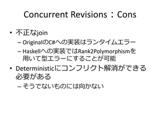 Concurrent Revisions：Cons
• 不正なjoin
 – OriginalのC#への実装はランタイムエラー
 – Haskellへの実装ではRank2Polymorphismを
   用いて型エラーにすることが可能
• Deterministicにコンフリクト解消ができる
  必要がある
 – そうでないものには向かない
 