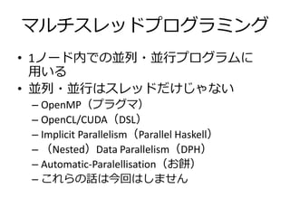 マルチスレッドプログラミング
• 1ノード内での並列・並行プログラムに
  用いる
• 並列・並行はスレッドだけじゃない
 – OpenMP（プラグマ）
 – OpenCL/CUDA（DSL）
 – Implicit Parallelism（Parallel Haskell）
 – （Nested）Data Parallelism（DPH）
 – Automatic-Paralellisation（お餅）
 – これらの話は今回はしません
 