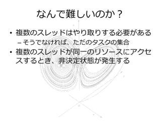 なんで難しいのか？
• 複数のスレッドはやり取りする必要がある
 – そうでなければ、ただのタスクの集合
• 複数のスレッドが同一のリソースにアクセ
  スするとき、非決定状態が発生する
 