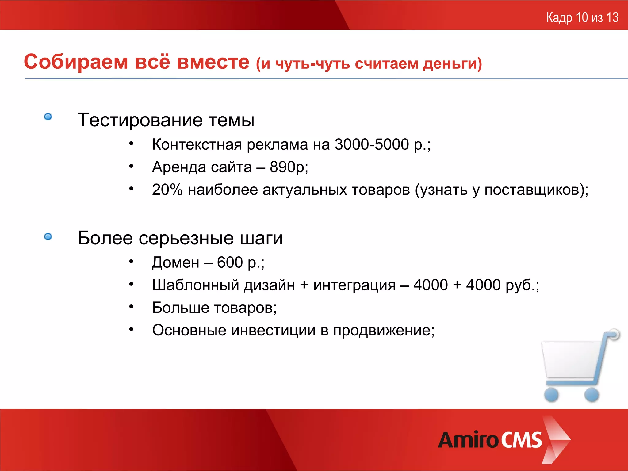 Собираем всё вместе  (и чуть-чуть считаем деньги) Тестирование темы Контекстная реклама на 3000-5000 р.; Аренда сайта – 890р; 20% наиболее актуальных товаров (узнать у поставщиков); Более серьезные шаги Домен – 600 р.; Шаблонный дизайн + интеграция – 4000 + 4000 руб.; Больше товаров; Основные инвестиции в продвижение; Кадр 10 из 13 