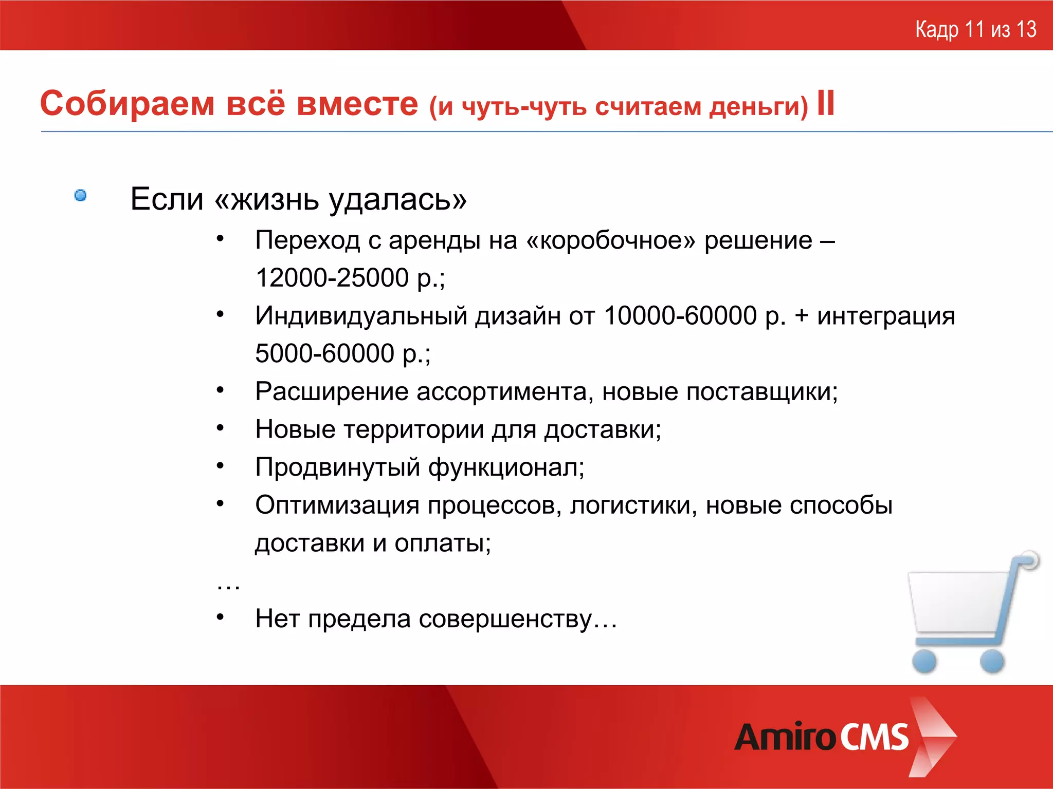 Собираем всё вместе  (и чуть-чуть считаем деньги)  II Если  «жизнь удалась» Переход с аренды на «коробочное» решение –  12000-25000 р.; Индивидуальный дизайн от 10000-60000 р. + интеграция 5000-60000 р.; Расширение ассортимента, новые поставщики; Новые территории для доставки ; Продвинутый функционал; Оптимизация процессов, логистики, новые способы доставки и оплаты; … Нет предела совершенству… Кадр 11 из 13 