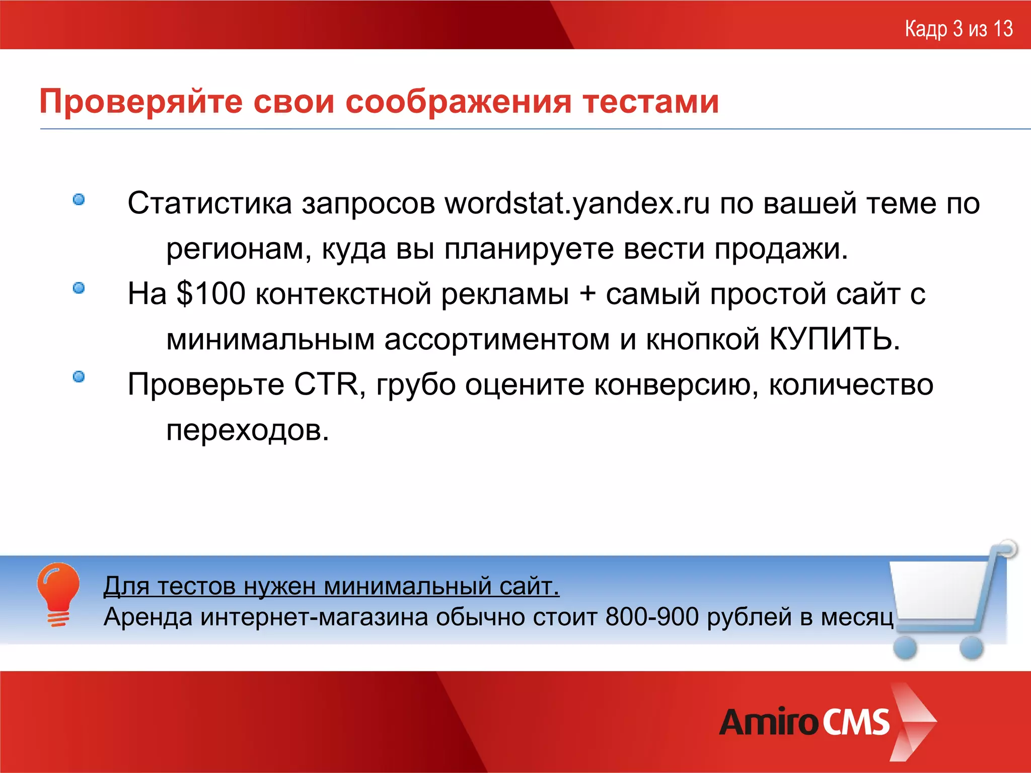 Проверяйте свои соображения тестами С татистик а  запросов wordstat.yandex.ru по вашей теме по регионам, куда вы планируете вести продажи . На $100 контекстной рекламы + самый простой сайт с минимальным ассортиментом и кнопкой КУПИТЬ.  Проверьте CTR, грубо оцените конверсию, количество переходов. Кадр 3 из 13 Для тестов нужен минимальный сайт.   Аренда интернет-магазина обычно стоит 800-900 рублей в месяц 