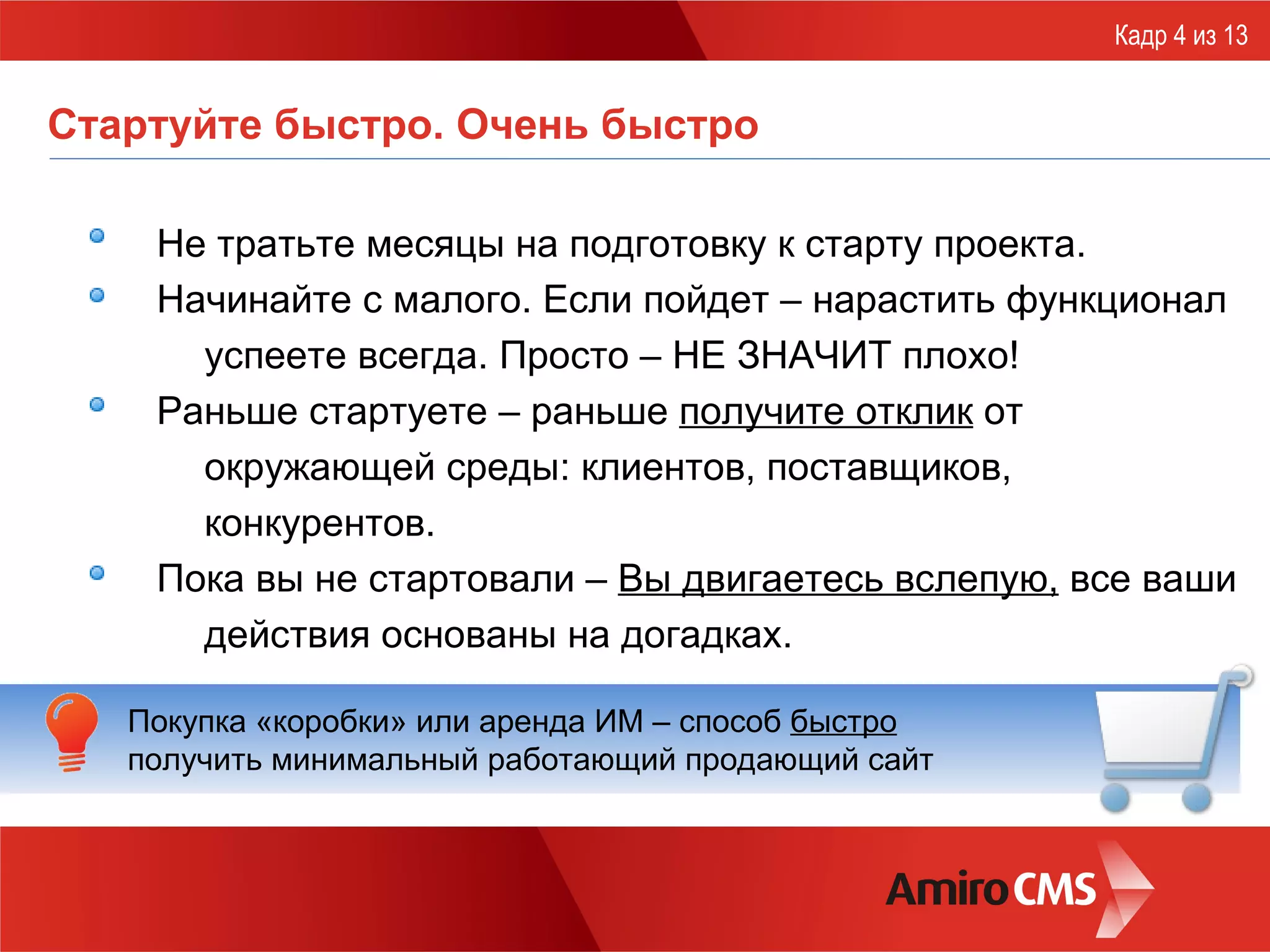 Стартуйте быстро. Очень быстро Не тратьте месяцы на подготовку к старту проекта. Начинайте с малого. Если пойдет –   нарастить функционал успеете всегда. Просто – НЕ ЗНАЧИТ плохо! Раньше стартуете – раньше  получите отклик  от окружающей среды: клиентов, поставщиков, конкурентов. Пока вы не стартовали –  Вы двигаетесь вслепую,  все ваши действия основаны на догадках. Кадр 4 из 13 Покупка «коробки» или аренда ИМ – способ  быстро   получить минимальный работающий продающий сайт 