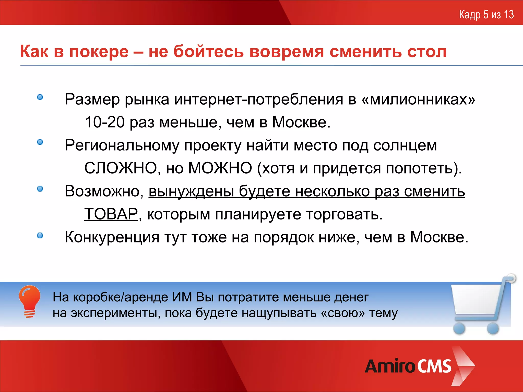 Как в покере – не бойтесь вовремя сменить стол Размер рынка интернет-потребления в «милионниках»  10-20 раз меньше, чем в Москве. Региональному проекту найти место под солнцем СЛОЖНО, но МОЖНО (хотя и придется попотеть). Возможно,  вынуждены будете несколько раз сменить ТОВАР , которым планируете торговать. Конкуренция тут тоже на порядок ниже, чем в Москве. Кадр 5 из 13 На коробке/аренде ИМ Вы потратите меньше денег  на эксперименты, пока будете нащупывать «свою» тему 
