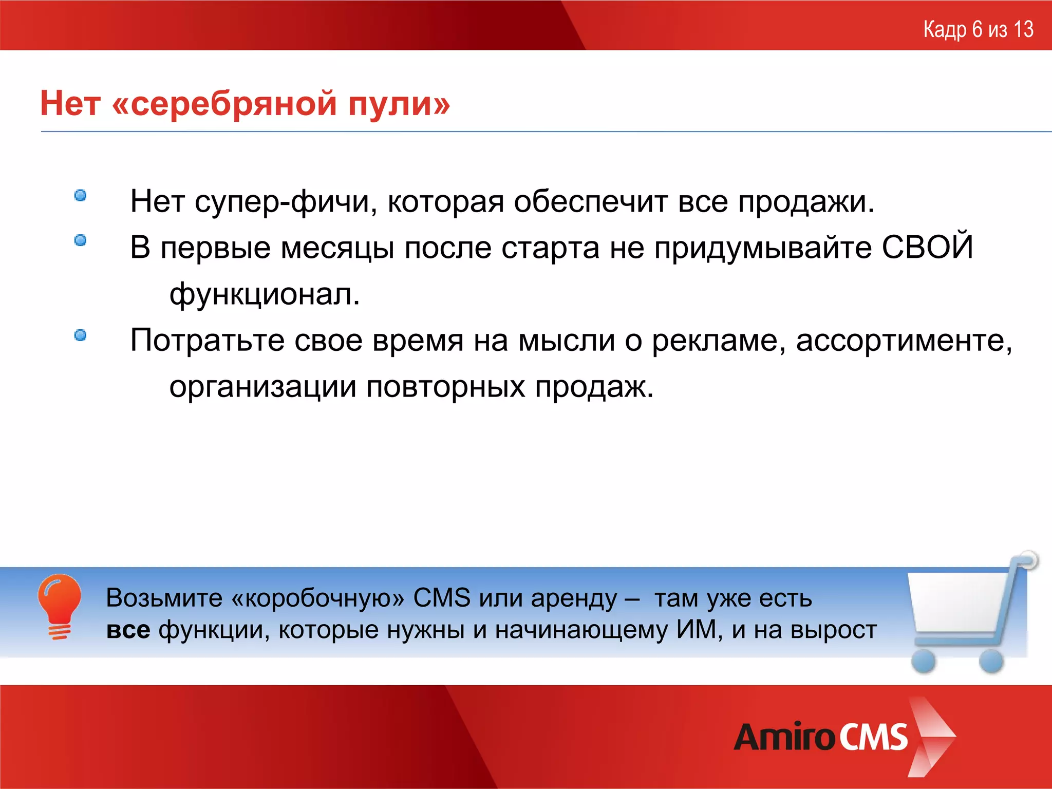 Нет «серебряной пули» Нет супер-фичи, которая обеспечит все продажи. В первые месяцы после старта не придумывайте СВОЙ функционал. Потратьте свое время на мысли о рекламе, ассортименте, организации повторных продаж. Кадр 6 из 13 Возьмите «коробочную» CMS   или аренду –  там уже есть  все  функции, которые нужны и начинающему ИМ, и на вырост 