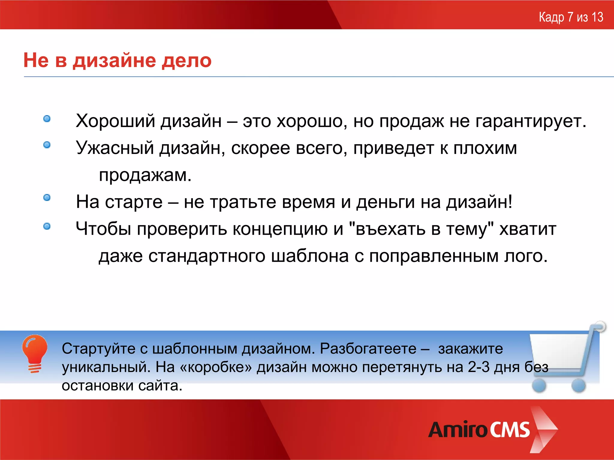 Не в дизайне дело Хороший дизайн – это хорошо, но продаж не гарантирует. Ужасный дизайн, скорее всего, приведет к плохим продажам. На старте – не тратьте время и деньги на дизайн!  Чтобы проверить концепцию и "въехать в тему" хватит даже стандартного шаблона с поправленным лого. Кадр 7 из 13 Стартуйте с шаблонным дизайном. Разбогатеете –  закажите уникальный. На «коробке» дизайн можно перетянуть на 2-3 дня без остановки сайта. 