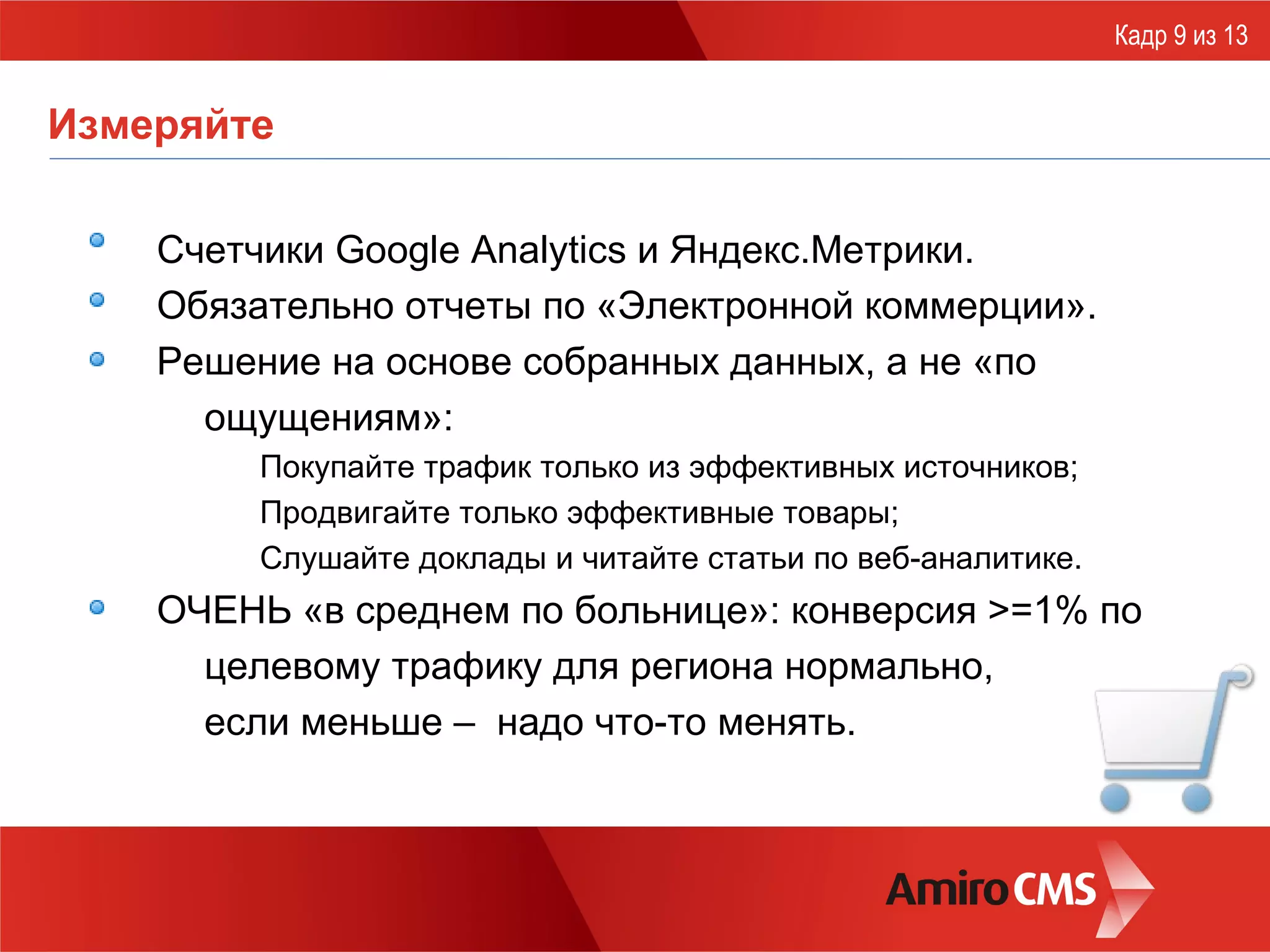 Измеряйте Счетчики G oogle Analytics  и Яндекс.Метрики. Обязательно отчеты по «Электронной коммерции». Решение на основе собранных данных, а не «по ощущениям»: Покупайте трафик только из эффективных источников; Продвигайте только эффективные товары; Слушайте доклады и читайте статьи по веб-аналитике. ОЧЕНЬ «в среднем по больнице»: конверсия >=1% по целевому трафику для региона нормально,  если меньше –  надо что-то менять. Кадр 9 из 13 
