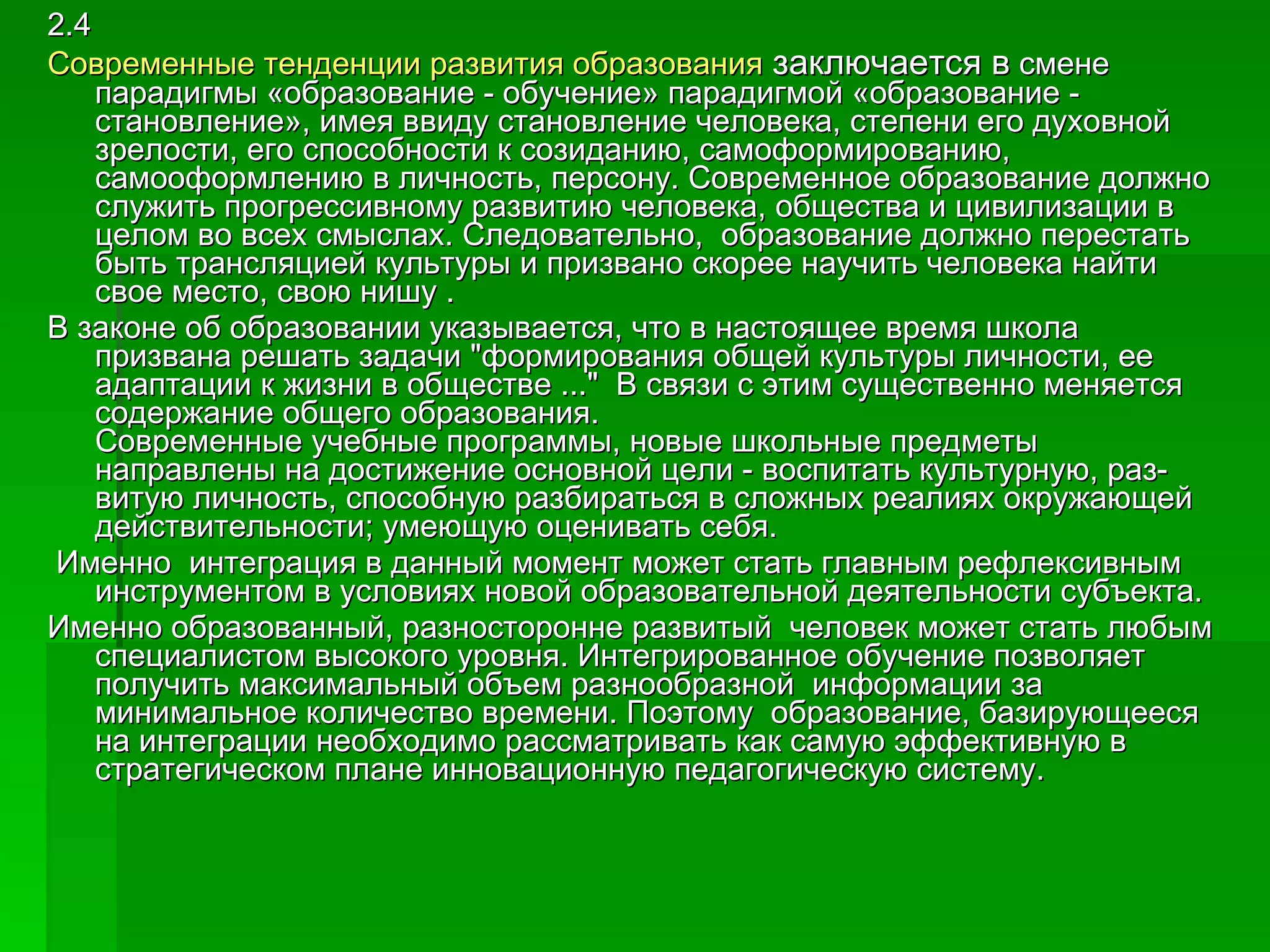 2.4 Современные тенденции развития образования  заключается в  смене парадигмы «образование - обучение» парадигмой «образование - становление», имея ввиду становление человека, степени его духовной зрелости, его способности к созиданию, самоформированию, самооформлению в личность, персону. Современное образование должно служить прогрессивному развитию человека, общества и цивилизации в целом во всех смыслах. Следовательно,  образование должно перестать быть трансляцией культуры и призвано скорее научить человека найти свое место, свою нишу . В законе об образовании указывается, что в настоящее время школа призвана решать задачи "формирования общей культуры личности, ее адаптации к жизни в обществе ..."  В связи с этим существенно меняется содержание общего образования.  Современные учебные программы, новые школьные предметы направлены на достижение основной цели - воспитать культурную, раз- витую личность, способную разбираться в сложных реалиях окружающей действительности; умеющую оценивать себя.  Именно  интеграция в данный момент может стать главным рефлексивным инструментом в условиях новой образовательной деятельности субъекта.  Именно образованный, разносторонне развитый  человек может стать любым специалистом высокого уровня. Интегрированное обучение позволяет получить максимальный объем разнообразной  информации за минимальное количество времени. Поэтому  образование, базирующееся на интеграции необходимо рассматривать как самую эффективную в стратегическом плане инновационную педагогическую систему. 