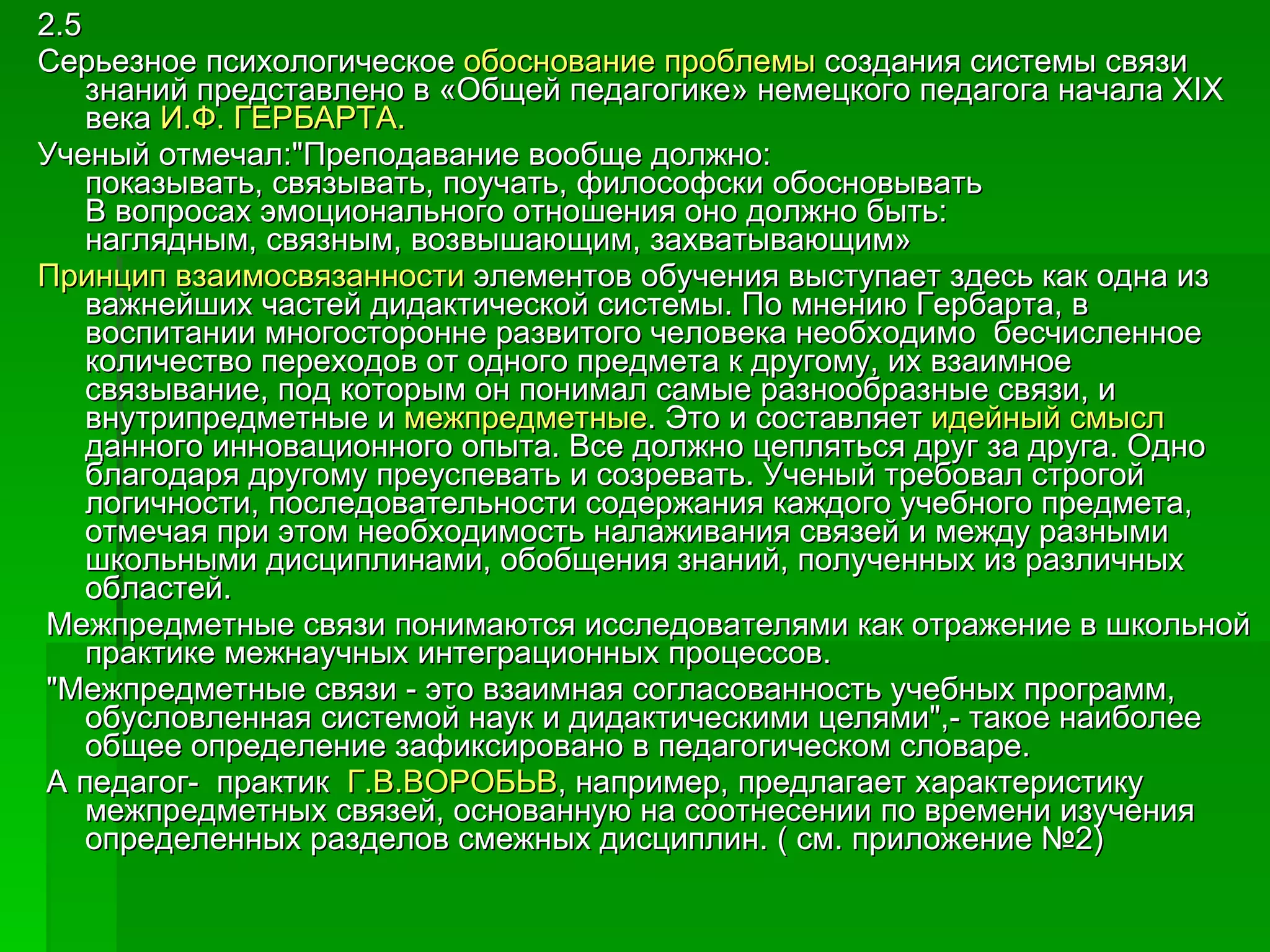 2.5 Серьезное психологическое  обоснование проблемы  создания системы связи знаний представлено в «Общей педагогике» немецкого педагога начала XIX века  И.Ф. ГЕРБАРТА.  Ученый отмечал:"Преподавание вообще должно:  показывать, связывать, поучать, философски обосновывать  В вопросах эмоционального отношения оно должно быть:  наглядным, связным, возвышающим, захватывающим» Принцип взаимосвязанности  элементов обучения выступает здесь как одна из важнейших частей дидактической системы. По мнению Гербарта, в воспитании многосторонне развитого человека необходимо  бесчисленное количество переходов от одного предмета к другому, их взаимное связывание, под которым он понимал самые разнообразные связи, и внутрипредметные и  межпредметные . Это и составляет  идейный смысл  данного инновационного опыта. Все должно цепляться друг за друга. Одно благодаря другому преуспевать и созревать. Ученый требовал строгой логичности, последовательности содержания каждого учебного предмета, отмечая при этом необходимость налаживания связей и между разными школьными дисциплинами, обобщения знаний, полученных из различных областей. Межпредметные связи понимаются исследователями как отражение в школьной практике межнаучных интеграционных процессов. "Межпредметные связи - это взаимная согласованность учебных программ, обусловленная системой наук и дидактическими целями",- такое наиболее общее определение зафиксировано в педагогическом словаре. А педагог-  практик   Г.В.ВОРОБЬВ , например, предлагает характеристику межпредметных связей, основанную на соотнесении по времени изучения определенных разделов смежных дисциплин. ( см. приложение №2) 