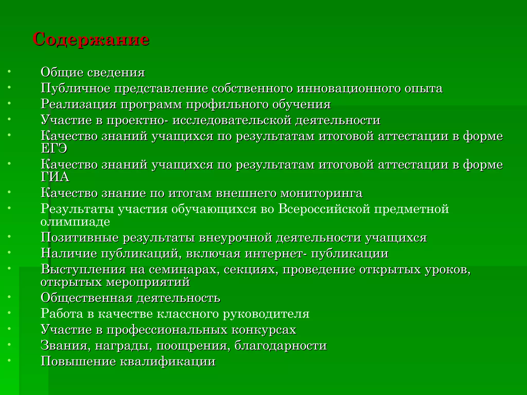 Содержание   Общие сведения Публичное представление собственного инновационного опыта Реализация программ профильного обучения Участие в проектно- исследовательской деятельности Качество знаний учащихся по результатам итоговой аттестации в форме ЕГЭ Качество знаний учащихся по результатам итоговой аттестации в форме ГИА Качество знание по итогам внешнего мониторинга Результаты участия обучающихся во Всероссийской предметной олимпиаде Позитивные результаты внеурочной деятельности учащихся Наличие публикаций, включая интернет- публикации Выступления на семинарах, секциях, проведение открытых уроков, открытых мероприятий Общественная деятельность Работа в качестве классного руководителя Участие в профессиональных конкурсах Звания, награды, поощрения, благодарности Повышение квалификации Адрес сайта:  tat-privalova.ucoz.ru Адрес педагогического портала :  http//www.proshkolu.ru 