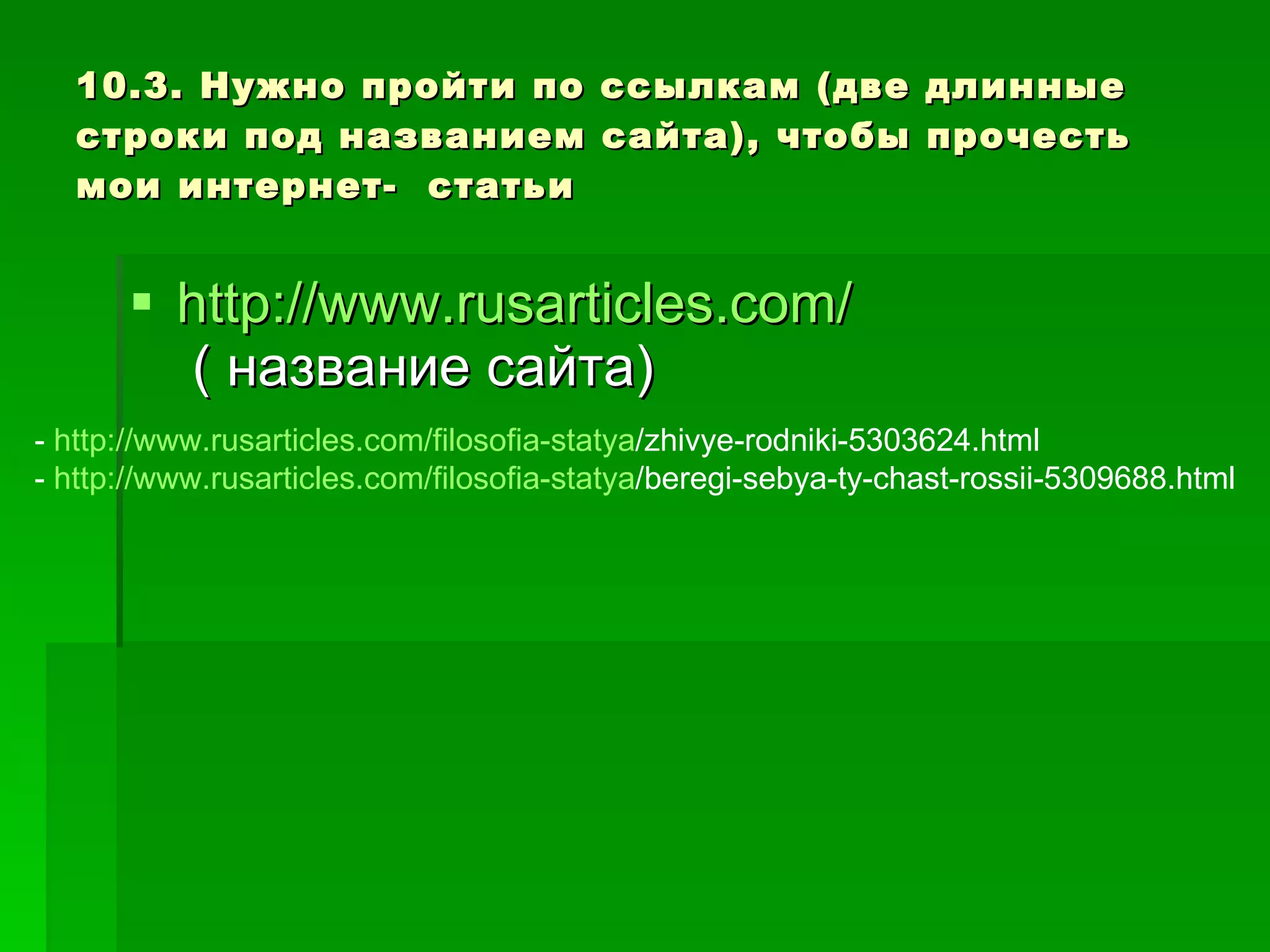 10.3. Нужно пройти по ссылкам (две длинные строки под названием сайта), чтобы прочесть мои интернет-  статьи http://www.rusarticles.com/  ( название сайта) -  http :// www.rusarticles.com / filosofia-statya /zhivye-rodniki-5303624.html -  http :// www.rusarticles.com / filosofia-statya /beregi-sebya-ty-chast-rossii-5309688.html 
