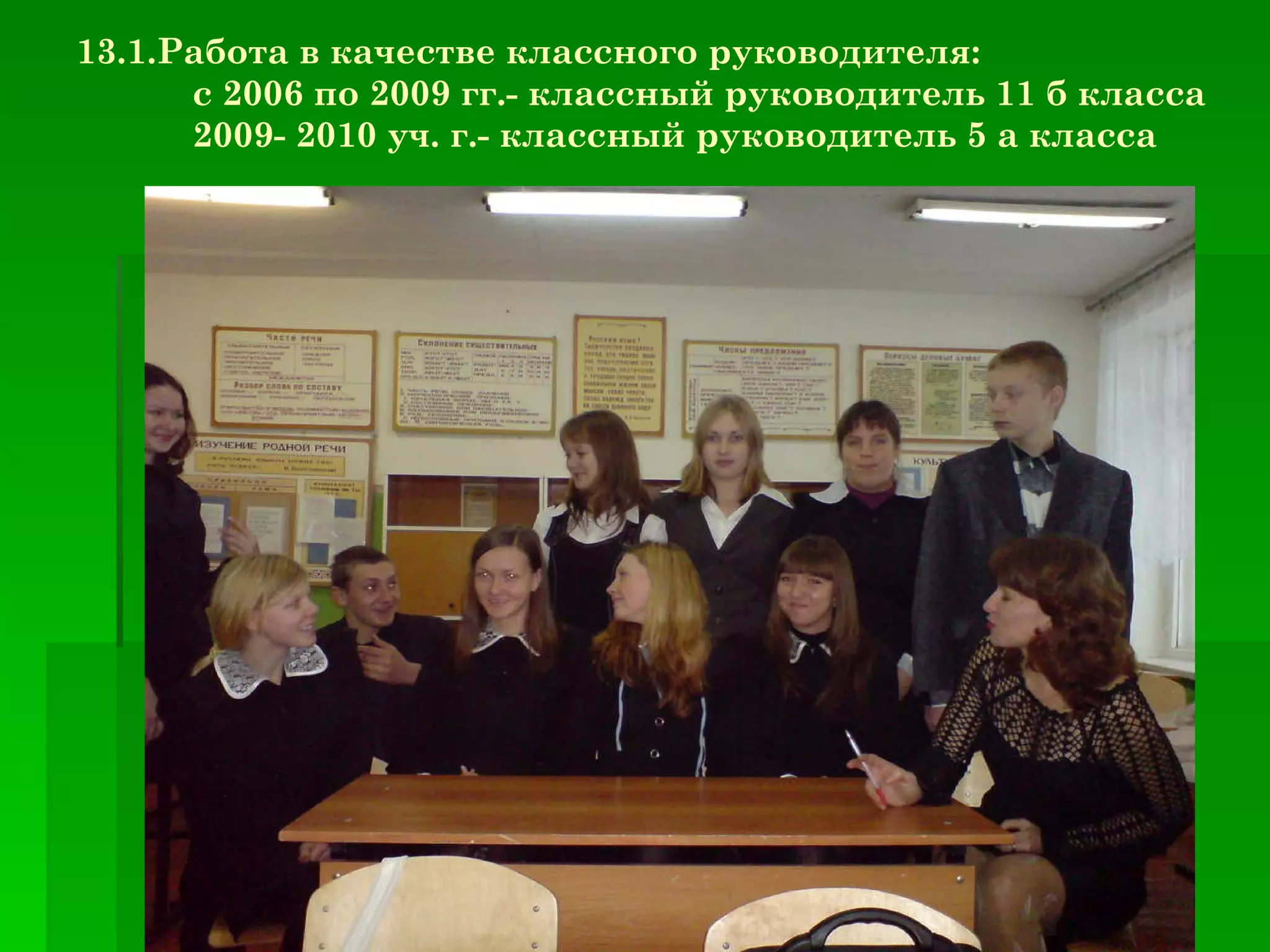 13.1.Работа в качестве классного руководителя: с 2006 по 2009 гг.- классный руководитель 11 б класса 2009- 2010 уч. г.- классный руководитель 5 а класса 