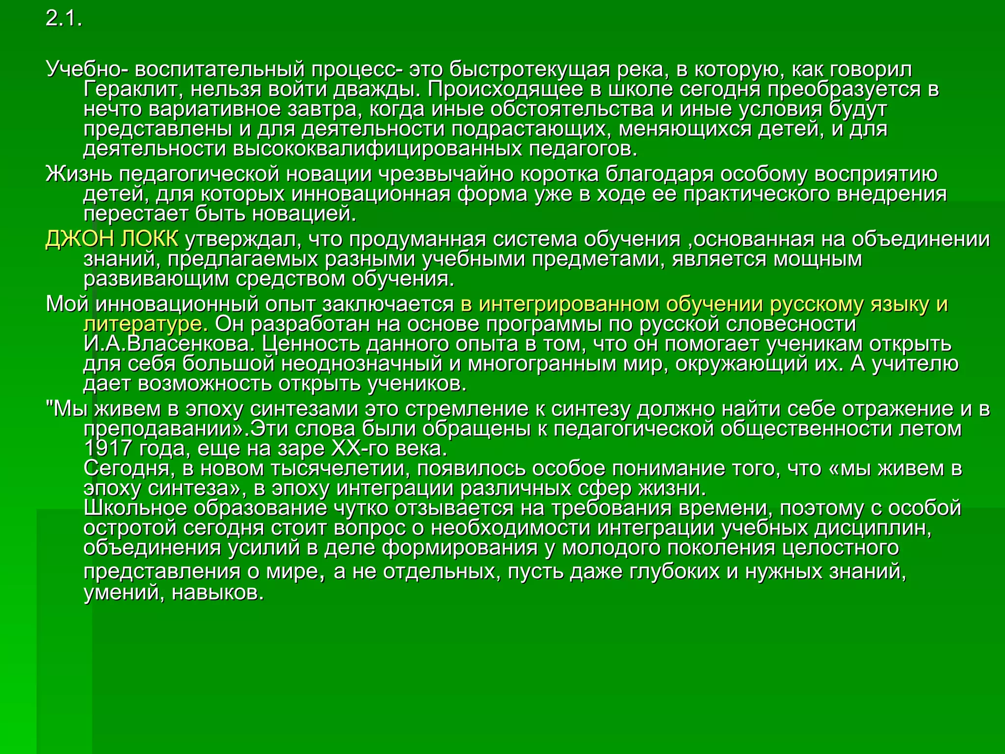 2.1. Учебно- воспитательный процесс- это быстротекущая река, в которую, как говорил  Гераклит, нельзя войти дважды. Происходящее в школе сегодня преобразуется в нечто вариативное завтра, когда иные обстоятельства и иные условия будут представлены и для деятельности подрастающих, меняющихся детей, и для деятельности высококвалифицированных педагогов. Жизнь педагогической новации чрезвычайно коротка благодаря особому восприятию детей, для которых инновационная форма уже в ходе ее практического внедрения перестает быть новацией. ДЖОН ЛОКК  утверждал, что продуманная система обучения ,основанная на объединении знаний, предлагаемых разными учебными предметами, является мощным развивающим средством обучения.  Мой инновационный опыт заключается  в интегрированном обучении русскому языку и литературе.  Он разработан на основе программы по русской словесности И.А.Власенкова. Ценность данного опыта в том, что он помогает ученикам открыть для себя большой неоднозначный и многогранным мир, окружающий их. А учителю дает возможность открыть учеников. "Мы живем в эпоху синтезами это стремление к синтезу должно найти себе отражение и в преподавании».Эти слова были обращены к педагогической общественности летом 1917 года, еще на заре ХХ-го века.  Сегодня, в новом тысячелетии, появилось особое понимание того, что «мы живем в эпоху синтеза», в эпоху интеграции различных сфер жизни.  Школьное образование чутко отзывается на требования времени, поэтому с особой остротой сегодня стоит вопрос о необходимости интеграции учебных дисциплин, объединения усилий в деле формирования у молодого поколения целостного представления о мире ,  а не отдельных, пусть даже глубоких и нужных знаний, умений, навыков. 