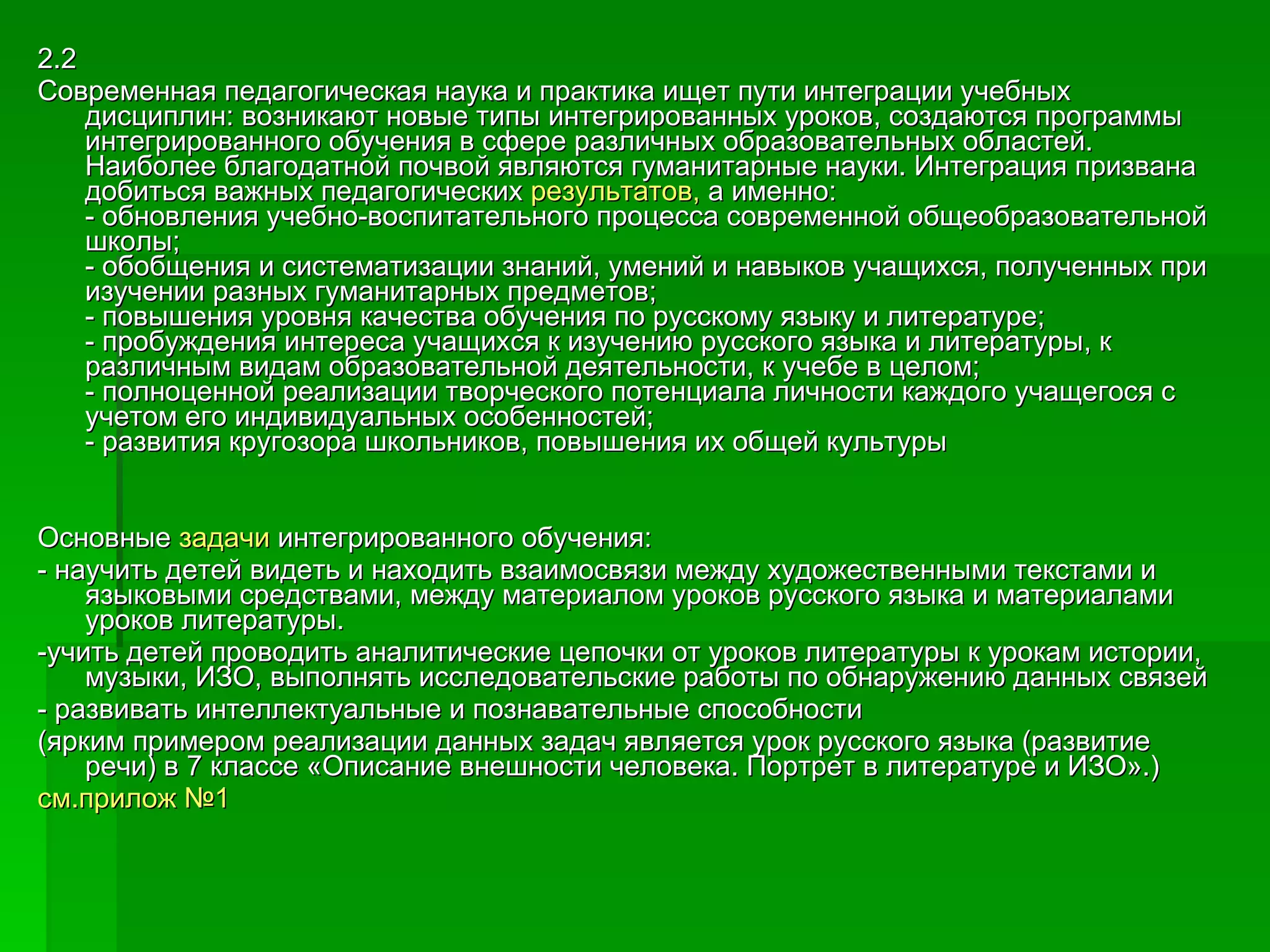 2.2 Современная педагогическая наука и практика ищет пути интеграции учебных дисциплин: возникают новые типы интегрированных уроков, создаются программы интегрированного обучения в сфере различных образовательных областей. Наиболее благодатной почвой являются гуманитарные науки. Интеграция призвана добиться важных педагогических  результатов,  а именно:  - обновления учебно-воспитательного процесса современной общеобразовательной школы;  - обобщения и систематизации знаний, умений и навыков учащихся, полученных при изучении разных гуманитарных предметов;  - повышения уровня качества обучения по русскому языку и литературе;  - пробуждения интереса учащихся к изучению русского языка и литературы, к различным видам образовательной деятельности, к учебе в целом;  - полноценной реализации творческого потенциала личности каждого учащегося с учетом его индивидуальных особенностей;  - развития кругозора школьников, повышения их общей культуры Основные  задачи  интегрированного обучения: - научить детей видеть и находить взаимосвязи между художественными текстами и языковыми средствами, между материалом уроков русского языка и материалами уроков литературы. -учить детей проводить аналитические цепочки от уроков литературы к урокам истории, музыки, ИЗО, выполнять исследовательские работы по обнаружению данных связей - развивать интеллектуальные и познавательные способности (ярким примером реализации данных задач является урок русского языка (развитие речи) в 7 классе «Описание внешности человека. Портрет в литературе и ИЗО».)  см.прилож №1 