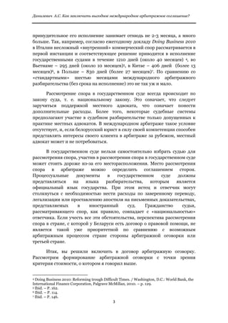 Данилевич А.С. Как заключить выгодное международное арбитражное соглашение?


 
принудительное его исполнение занимает отнюдь не 2-3 месяца, а много
больше. Так, например, согласно ежегодному докладу Doing Business 2010
в Италии несложный «внутренний» коммерческий спор рассматривается в
первой инстанции и соответствующее решение приводится в исполнение
государственными судами в течение 1210 дней (около 40 месяцев) 4, во
Вьетнаме – 295 дней (около 10 месяцев)5, в Китае – 406 дней (более 13
месяцев)6, в Польше – 830 дней (более 27 месяцев)7. По сравнению со
«стандартными» шестью месяцами международного арбитражного
разбирательства (без срока на исполнение) это не так уж и мало.

      Рассмотрение спора в государственном суде всегда происходит по
закону суда, т. е. национальному закону. Это означает, что следует
заручиться поддержкой местного адвоката, что означает понести
дополнительные расходы. Более того, некоторые судебные системы
предполагают участие в судебном разбирательстве только допущенных к
практике местных адвокатов. В международном арбитраже такое условие
отсутствует, и, если белорусский юрист в силу своей компетенции способен
представлять интересы своего клиента в арбитраже за рубежом, местный
адвокат может и не потребоваться.

      В государственном суде нельзя самостоятельно избрать судью для
рассмотрения спора, участив в рассмотрении спора в государственном суде
может стоить дороже из-за его месторасположения. Место рассмотрения
спора в арбитраже можно определить соглашением сторон.
Процессуальные      документы     в   государственном     суде   должны
представляться     на   языка    разбирательства,    которым    является
официальный язык государства. При этом истец и ответчик могут
столкнуться с необходимостью нести расходы по заверенному переводу,
легализации или проставлению апостиля на письменных доказательствах,
представляемых       в   иностранный       суд.   Гражданство      судьи,
рассматривающего спор, как правило, совпадает с «национальностью»
ответчика. Если учесть все эти обстоятельства, перспектива рассмотрения
спора в стране, с которой у Беларуси есть договор о правовой помощи, не
является такой уже приоритетной по сравнению с возможным
арбитражным процессом стране стороны арбитражной оговорки или
третьей стране.

     Итак, вы решили включить в договор арбитражную оговорку.
Рассмотрим формирование арбитражной оговорки с точки зрения
критерия стоимости, о котором я говорил выше.

                                                            
4 Doing Business 2010: Reforming trough Difficult Times. / Washington, D.C.: World Bank, the

International Finance Corporation, Palgrave McMillan, 2010. – p. 129.
5 Ibid. – P. 162.
6 Ibid. – P. 114.
7 Ibid. – P. 146.

                                                               3 
 
 