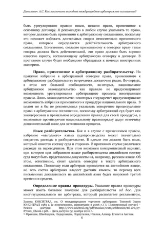 Данилевич А.С. Как заключить выгодное международное арбитражное соглашение?


 
быть урегулировано правом иным, нежели право, применимое к
основному договору. Я рекомендую в любом случае указывать то право,
которое должно быть применимо к арбитражному соглашению, поскольку
это поможет избежать длительных споров относительно применимого
права,   которым     определяется    действительность  арбитражного
соглашения. Естественно, согласно применимому к оговорке праву такая
говорка должна быть действительной, это право должно быть хорошо
известно юристу, составляющему арбитражную оговорку в договоре. В
противном случае будет необходимо обращаться к помощи иностранных
экспертов.

      Право, применимое к арбитражному разбирательству. На
практике избрание в арбитражной оговорке права, применимого к
арбитражному разбирательству встречается достаточно редко. Во-первых,
в этом нет большой необходимости, во-вторых, национальное
арбитражное законодательство как правило не предусматривает
возможность урегулирования арбитражного процесса иностранным
правом. Лишь законодательство некоторых государств13 предусматривают
возможность избрания применимого к процедуре национального права. В
целом же я бы не рекомендовал указывать конкретное процессуальное
право в арбитражном соглашении, поскольку арбитражный суд будет сам
заинтересован в правильном определении правил для своей процедуры, а
возможные противоречия национальному правопорядку дадут ответчику
дополнительный шанс для затягивания процесса.

      Язык разбирательства. Как и в случае с применимым правом,
избрание «выгодного» языка судопроизводства может значительно
сократить расходы в разбирательстве. В идеале это должен быть язык,
который известен составу суда и сторонам. В противном случае увеличатся
расходы на переводчиков. При этом возможен компромиссный вариант,
при котором при избранном языке разбирательства английском составу
суда могут быть представлены документы на, например, русском языке. Об
этом, естественно, стоит сделать оговорку в тексте арбитражного
соглашения. Поскольку если арбитраж проводится на английском языке,
но весь состав арбитража владеет русским языком, то перевод всех
письменных доказательств на английский язык будет ненужной тратой
времени и средств.

     Определение правил процедуры. Указание правил процедуры
может иметь большое значение для разбирательства ad hoc. Для
институционального же арбитража, который располагает регламентом,
                                                                                                                                                                              
Закона ЮНСИТРАЛ, см. О международном торговом арбитраже: Типовой Закон
ЮНСИТРАЛ 1985 г. (с изменениями, принятыми в 2006 г.) // [Электронный ресурс] –
Режим       доступа:      http://www.uncitral.org/pdf/russian/texts/arbitration/ml-arb/07-
87000_Ebook-r.pdf. – Дата доступа: 30 ноября 2010 г.
13 Франция, Швейцария, Нидерланды, Португалия, Италия, Алжир, Египет и Англия.

                                                                                     6 
 
 