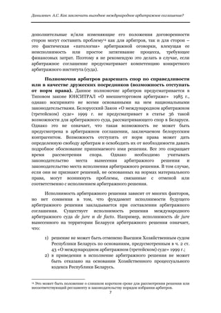 Данилевич А.С. Как заключить выгодное международное арбитражное соглашение?


 
дополнительные и/или изменяющие его положения договоренности
сторон могут составить проблему14 как для арбитров, так и для сторон –
это фактическая «патология» арбитражной оговорки, влекущая ее
неисполнимость или простое затягивание процесса, требующее
финансовых затрат. Поэтому я не рекомендую это делать в случае, если
арбитражное соглашение предусматривает компетенцию конкретного
арбитражного института (суда).

      Полномочия арбитров разрешать спор по справедливости
или в качестве дружеских посредников (возможность отступать
от норм права). Данное полномочие арбитров предусматривается в
Типовом законе ЮНСИТРАЛ «О внешнеторговом арбитраже» 1985 г.,
однако воспринято не всеми основанными на нем национальными
законодательствами. Белорусский Закон «О международном арбитражном
(третейском) суде» 1999 г. не предусматривает в статье 36 такой
возможности для арбитражного суда, рассматривающего спор в Беларуси.
Однако это не означает, что такая возможность не может быть
предусмотрена в арбитражном соглашении, заключаемом белорусским
контрагентом. Возможность отступить от норм права может дать
определенную свободу арбитрам и освободить их от необходимости давать
подробное обоснование принимаемого ими решения. Все это сокращает
время    рассмотрения     спора.   Однако    необходимо    учитывать
законодательство    места   вынесения   арбитражного     решения    и
законодательство места исполнения арбитражного решения. В том случае,
если они не признают решений, не основанных на нормах материального
права, могут возникнуть проблемы, связанные с отменой или
соответственно с исполнением арбитражного решения.

     Исполнимость арбитражного решения зависит от многих факторов,
но нет сомнения в том, что фундамент исполнимости будущего
арбитражного решения закладывается при составлении арбитражного
соглашения. Существует исполнимость решения международного
арбитражного суда de jure и de facto. Например, исполнимость de jure
вынесенного на территории Беларуси арбитражного решения означает,
что:

              1) решение не может быть отменено Высшим Хозяйственным судом
                 Республики Беларусь по основаниям, предусмотренным в ч. 2 ст.
                 43 «О международном арбитражном (третейском) суде» 1999 г.;
              2) в приведении в исполнение арбитражного решения не может
                 быть отказано на основании Хозяйственного процессуального
                 кодекса Республики Беларусь.

                                                            
14Это может быть положение о слишком коротком сроке для рассмотрения решения или
несоответствующий регламенту и законодательству порядок избрания арбитров.
                                                               7 
 
 