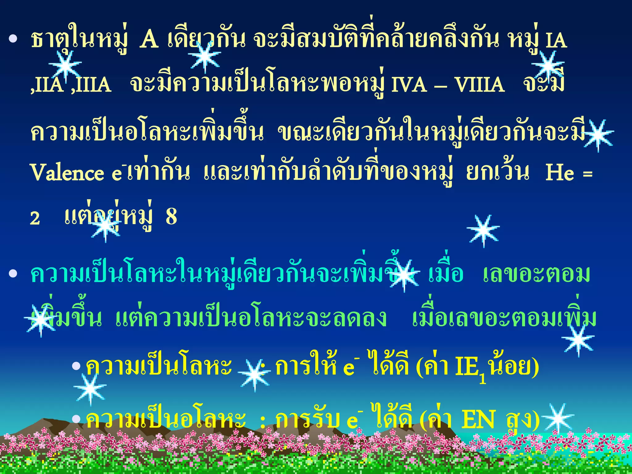 • ธาตุในหมู่ A เดียวกัน จะมีสมบัตทคล้ ายคลึงกัน หมู่ IA
                                     ิ ี่
  ,IIA ,IIIA จะมีความเป็ นโลหะพอหมู่ IVA – VIIIA จะมี
  ความเป็ นอโลหะเพิมขึน ขณะเดียวกันในหมู่เดียวกันจะมี
                      ่ ้
  Valence e-เท่ ากัน และเท่ ากับลาดับทีของหมู่ ยกเว้ น He =
                                          ่
  2 แต่ อยู่หมู่ 8
• ความเป็ นโลหะในหมู่เดียวกันจะเพิมขึน เมือ เลขอะตอม
                                  ่ ้ ่
  เพิมขึน แต่ ความเป็ นอโลหะจะลดลง เมื่อเลขอะตอมเพิม
     ่ ้                                               ่
      •ความเป็ นโลหะ : การให้ e- ได้ ดี (ค่า IE1น้ อย)
      •ความเป็ นอโลหะ : การรับ e- ได้ ดี (ค่า EN สู ง)
 