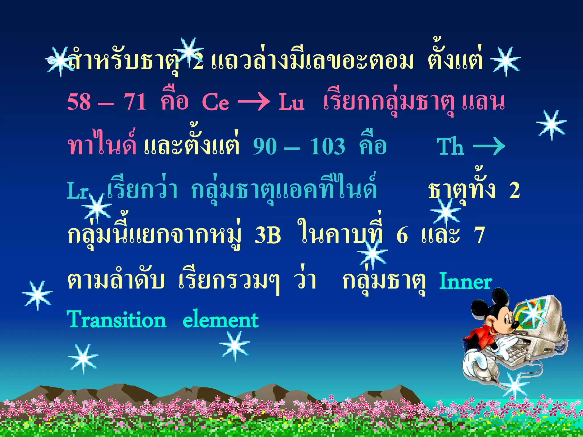 • สาหรับธาตุ 2 แถวล่ างมีเลขอะตอม ตั้งแต่
  58 – 71 คือ Ce  Lu เรียกกลุ่มธาตุ แลน
  ทาไนด์ และตั้งแต่ 90 – 103 คือ Th 
  Lr เรียกว่ า กลุ่มธาตุแอคทีไนด์ ธาตุท้ง 2
                                          ั
  กลุ่มนีแยกจากหมู่ 3B ในคาบที่ 6 และ 7
         ้
  ตามลาดับ เรียกรวมๆ ว่ า กลุ่มธาตุ Inner
 Transition element
 