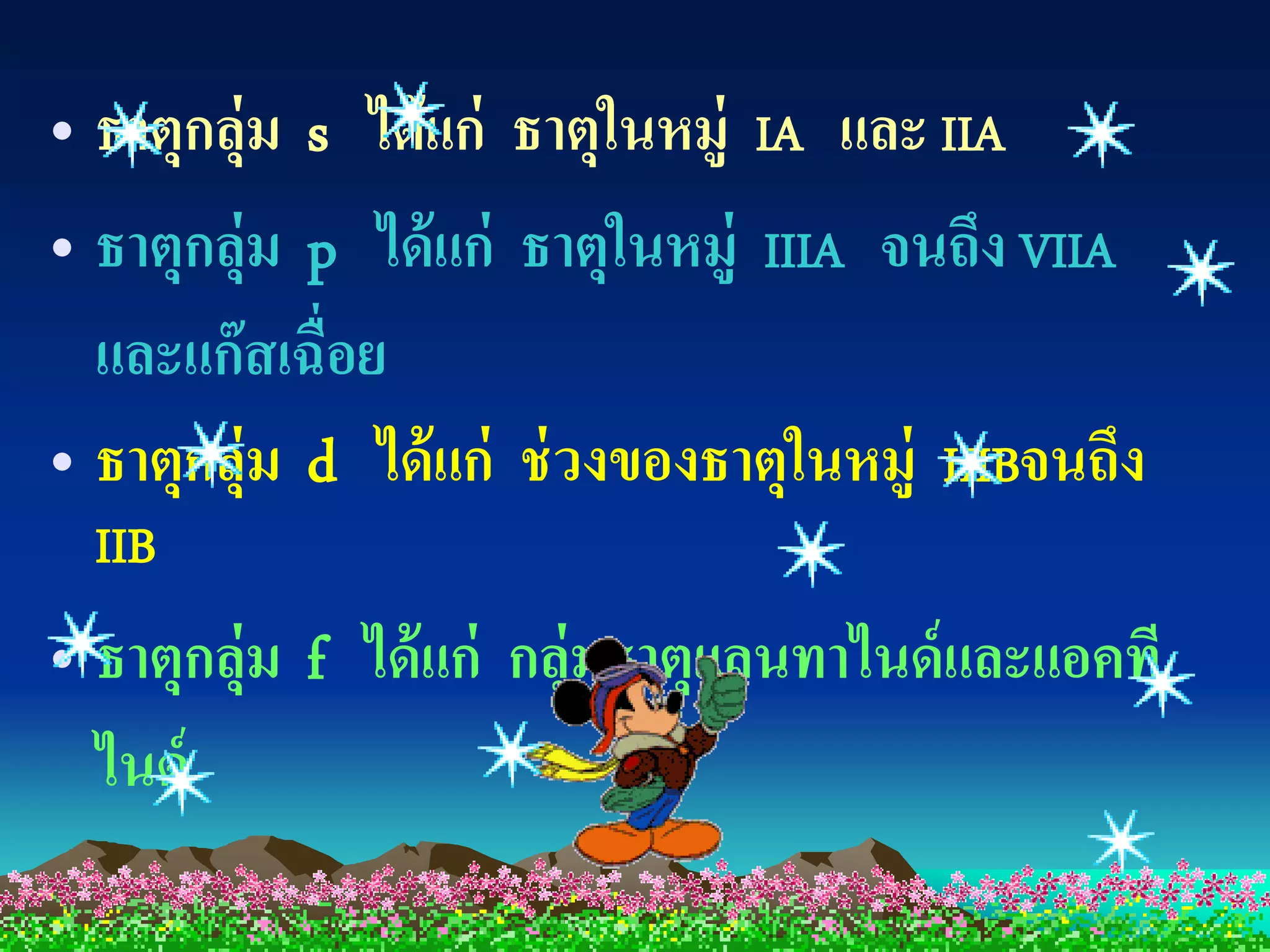 • ธาตุกลุ่ม s ได้ แก่ ธาตุในหมู่ IA และ IIA
• ธาตุกลุ่ม p ได้ แก่ ธาตุในหมู่ IIIA จนถึง VIIA
  และแก๊ สเฉื่อย
• ธาตุกลุ่ม d ได้ แก่ ช่ วงของธาตุในหมู่ IIIBจนถึง
  IIB
• ธาตุกลุ่ม f ได้ แก่ กลุ่มธาตุแลนทาไนด์ และแอคที
  ไนด์
 