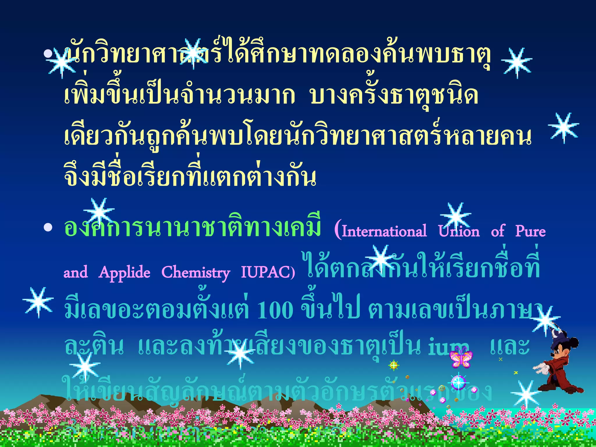 • นักวิทยาศาสตร์ ได้ ศึกษาทดลองค้ นพบธาตุ
  เพิมขึนเป็ นจานวนมาก บางครั้งธาตุชนิด
      ่ ้
  เดียวกันถูกค้ นพบโดยนักวิทยาศาสตร์ หลายคน
  จึงมีชื่อเรียกที่แตกต่ างกัน
• องค์ การนานาชาติทางเคมี (International Union of Pure
  and Applide Chemistry IUPAC) ได้ ตกลงกันให้ เรี ยกชื่ อที่
  มีเลขอะตอมตั้งแต่ 100 ขึนไป ตามเลขเป็ นภาษา
                                ้
  ละติน และลงท้ ายเสี ยงของธาตุเป็ น ium และ
  ให้ เขียนสั ญลักษณ์ ตามตัวอักษรตัวแรกของ
  จานวนนับแต่ ละตัวมารวมกัน
 
