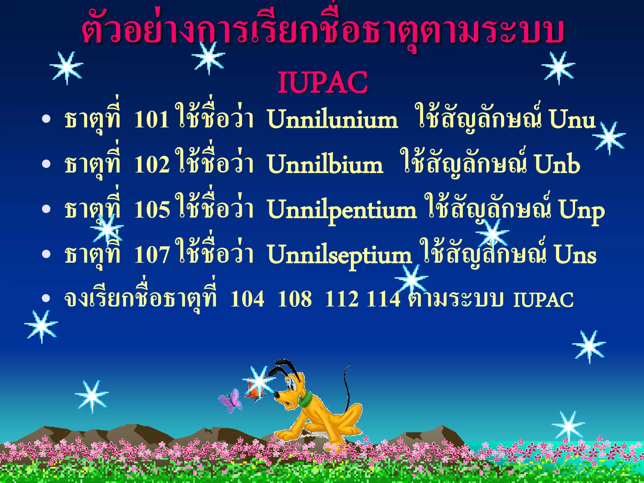 ตัวอย่ างการเรียกชื่อธาตุตามระบบ
                       IUPAC
• ธาตุที่ 101 ใช้ ชื่อว่า Unnilunium ใช้ สัญลักษณ์ Unu
• ธาตุที่ 102 ใช้ ชื่อว่า Unnilbium ใช้ สัญลักษณ์ Unb
• ธาตุที่ 105 ใช้ ชื่อว่า Unnilpentium ใช้ สัญลักษณ์ Unp
• ธาตุที่ 107 ใช้ ชื่อว่า Unnilseptium ใช้ สัญลักษณ์ Uns
• จงเรียกชื่อธาตุที่ 104 108 112 114 ตามระบบ IUPAC
 