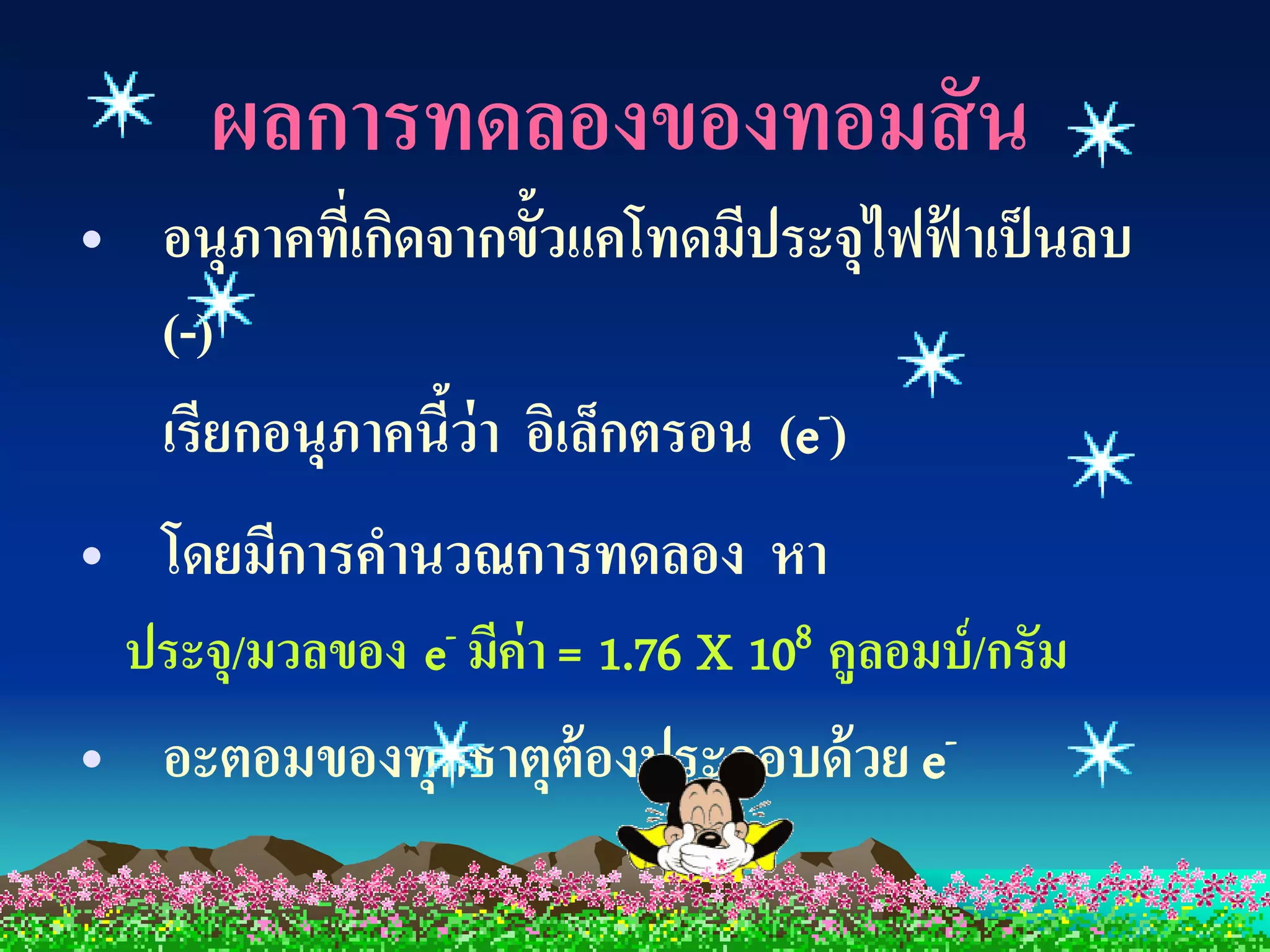 ผลการทดลองของทอมสั น
• อนุภาคทีเ่ กิดจากขั้วแคโทดมีประจุไฟฟ้ าเป็ นลบ
  (-)
  เรียกอนุภาคนีว่า อิเล็กตรอน (e
                 ้               -)

• โดยมีการคานวณการทดลอง หา
    ประจุ/มวลของ e- มีค่า = 1.76 X 108 คูลอมบ์ /กรัม
•    อะตอมของทุกธาตุต้องประกอบด้ วย e -
 