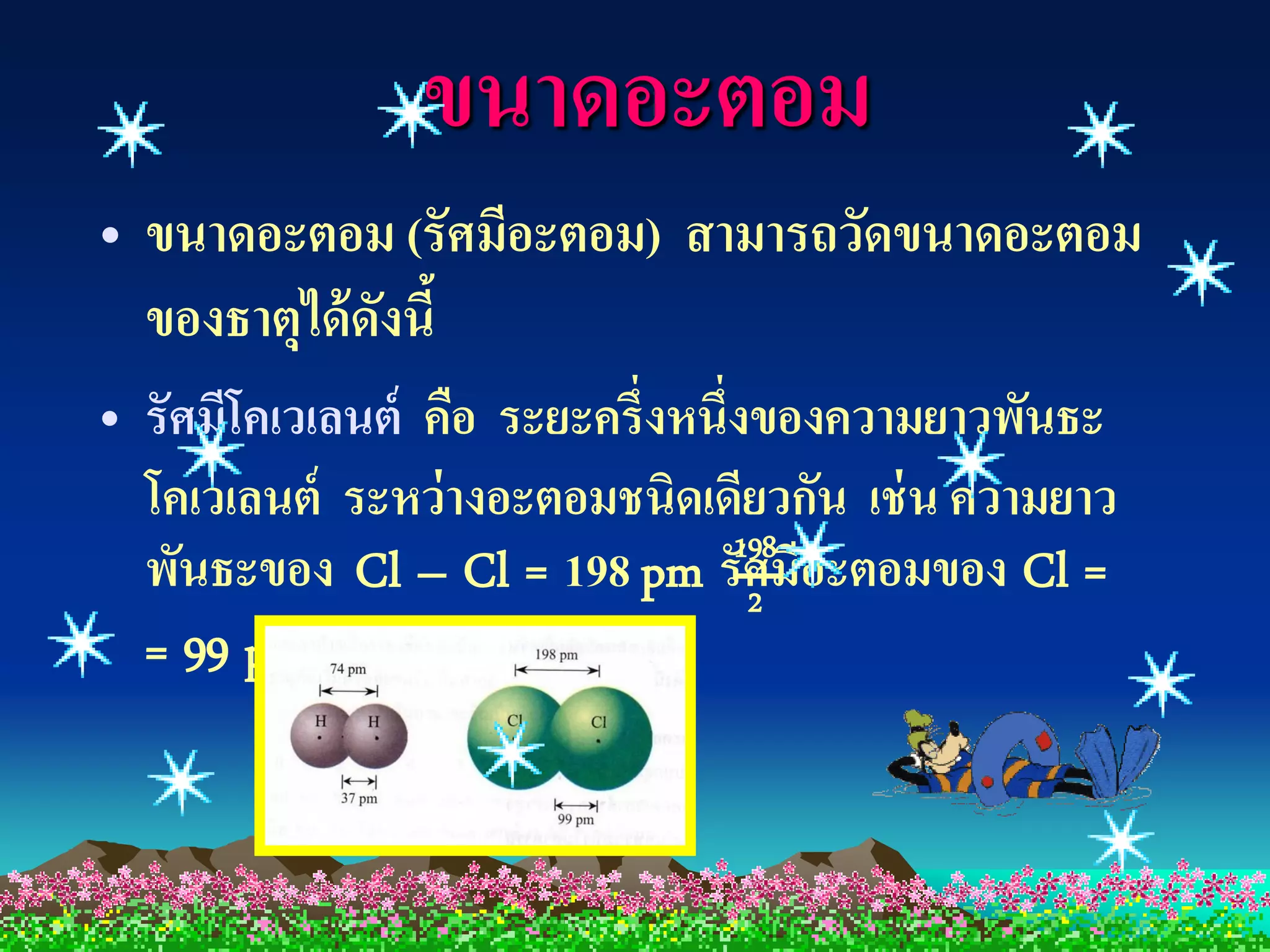 ขนาดอะตอม
• ขนาดอะตอม (รัศมีอะตอม) สามารถวัดขนาดอะตอม
  ของธาตุได้ ดงนี้
              ั
• รัศมีโคเวเลนต์ คือ ระยะครึ่งหนึ่งของความยาวพันธะ
  โคเวเลนต์ ระหว่ างอะตอมชนิดเดียวกัน เช่ น ความยาว
  พันธะของ Cl – Cl = 198 pm รัศมีอะตอมของ Cl =
                                  198
                                   2
  = 99 pm
 
