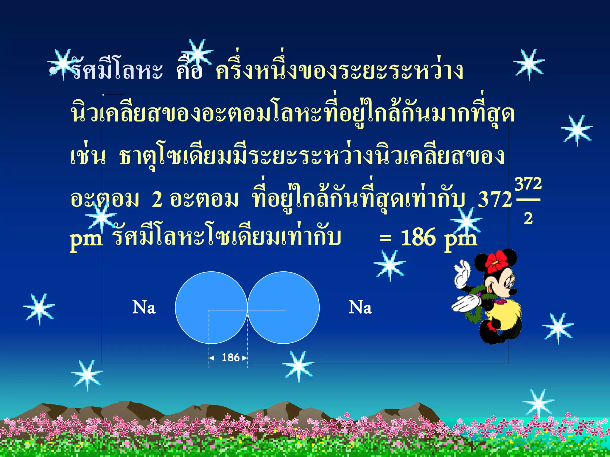 • รัศมีโลหะ คือ ครึ่งหนึ่งของระยะระหว่าง
  นิวเคลียสของอะตอมโลหะทีอยู่ใกล้ กนมากทีสุด
                             ่       ั      ่
  เช่ น ธาตุโซเดียมมีระยะระหว่ างนิวเคลียสของ
                                              372
  อะตอม 2 อะตอม ทีอยู่ใกล้ กนทีสุดเท่ ากับ 372 2
                       ่       ั ่
  pm รัศมีโลหะโซเดียมเท่ ากับ = 186 pm
        Na                   Na
                 186
 