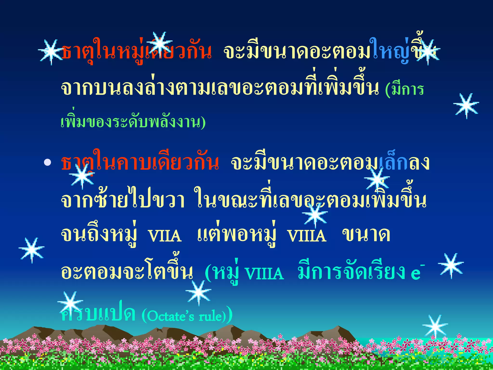 • ธาตุในหมู่เดียวกัน จะมีขนาดอะตอมใหญ่ ขน ึ้
  จากบนลงล่ างตามเลขอะตอมที่เพิมขึน (มีการ
                                ่ ้
  เพิมของระดับพลังงาน)
     ่
• ธาตุในคาบเดียวกัน จะมีขนาดอะตอมเล็กลง
  จากซ้ ายไปขวา ในขณะที่เลขอะตอมเพิมขึน
                                      ่ ้
  จนถึงหมู่ VIIA แต่ พอหมู่ VIIIA ขนาด
  อะตอมจะโตขึน (หมู่ VIIIA มีการจัดเรียง e-
                ้
  ครบแปด (Octate’s rule))
 