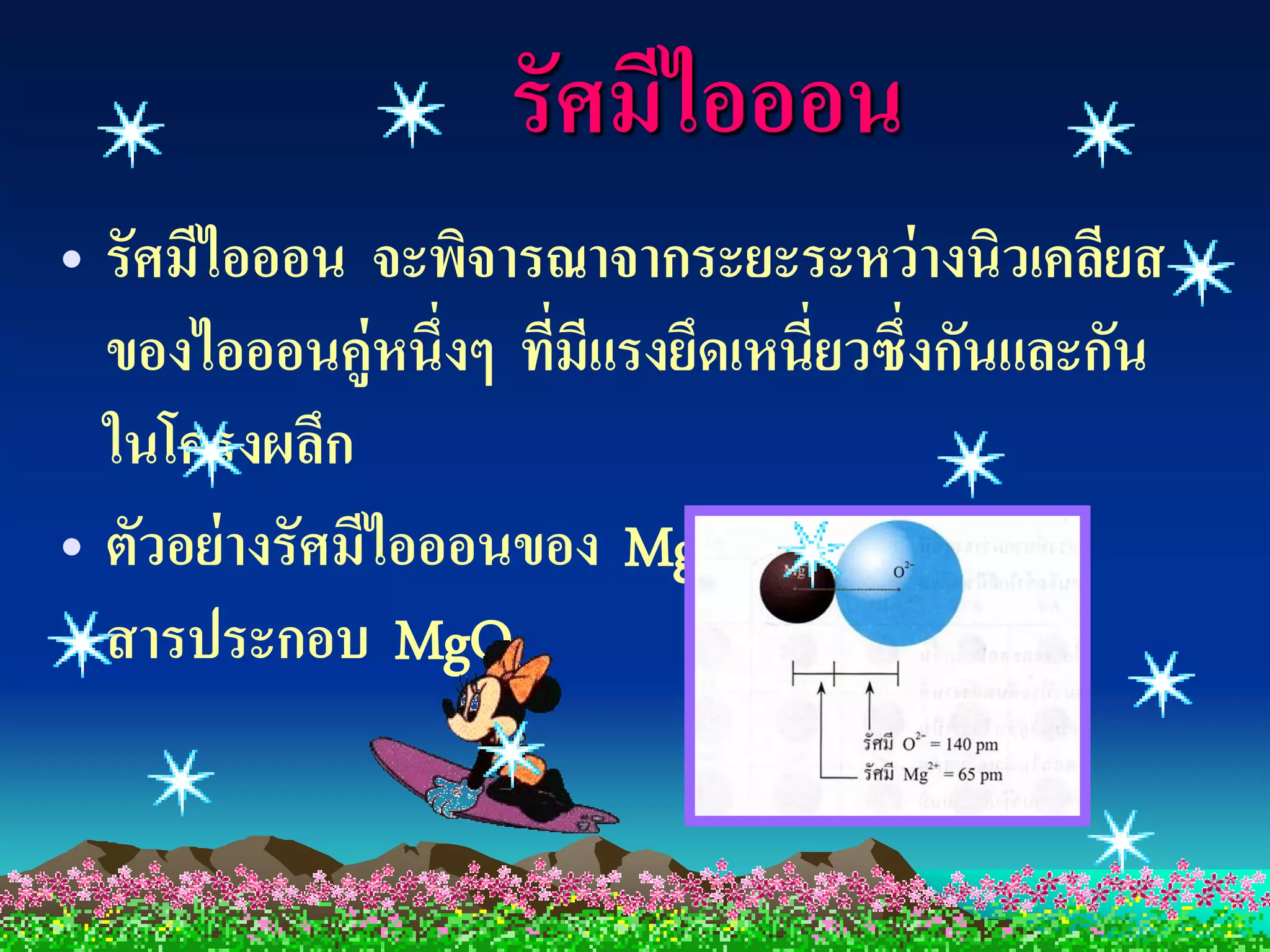 รัศมีไอออน
• รัศมีไอออน จะพิจารณาจากระยะระหว่ างนิวเคลียส
  ของไอออนคู่หนึ่งๆ ทีมีแรงยึดเหนี่ยวซึ่งกันและกัน
                      ่
  ในโครงผลึก
• ตัวอย่ างรัศมีไอออนของ Mg  +2 และ O-2 ใน

  สารประกอบ MgO
 