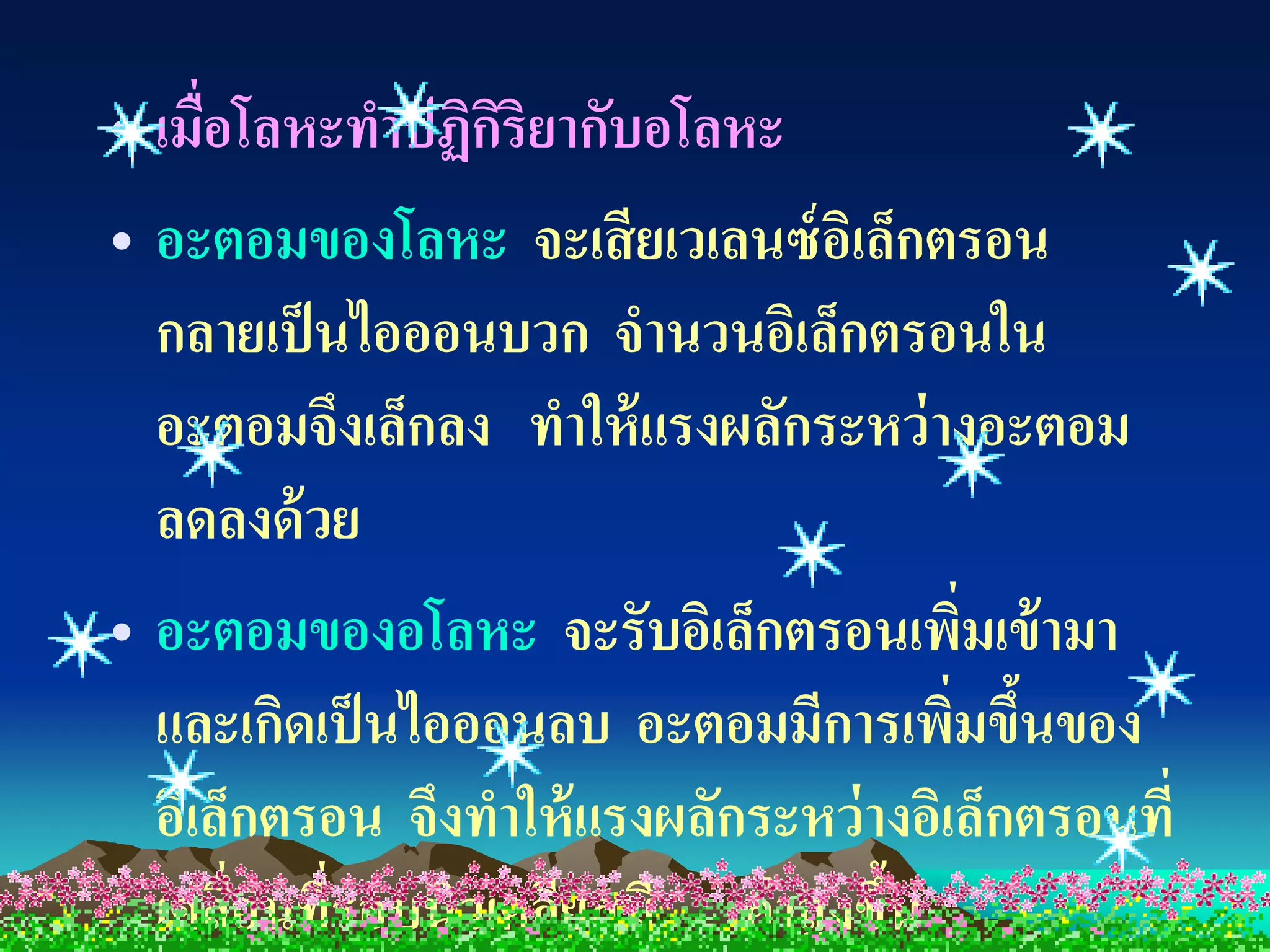 • เมื่อโลหะทาปฏิกริยากับอโลหะ
                  ิ
• อะตอมของโลหะ จะเสี ยเวเลนซ์ อเิ ล็กตรอน
  กลายเป็ นไอออนบวก จานวนอิเล็กตรอนใน
  อะตอมจึงเล็กลง ทาให้ แรงผลักระหว่ างอะตอม
  ลดลงด้ วย
• อะตอมของอโลหะ จะรับอิเล็กตรอนเพิมเข้ ามา
                                         ่
  และเกิดเป็ นไอออนลบ อะตอมมีการเพิมขึนของ
                                        ่ ้
  อิเล็กตรอน จึงทาให้ แรงผลักระหว่ างอิเล็กตรอนที่
  เคลือนที่รอบนิวเคลียสมี ค่ าสู งขึน
       ่                            ้
 