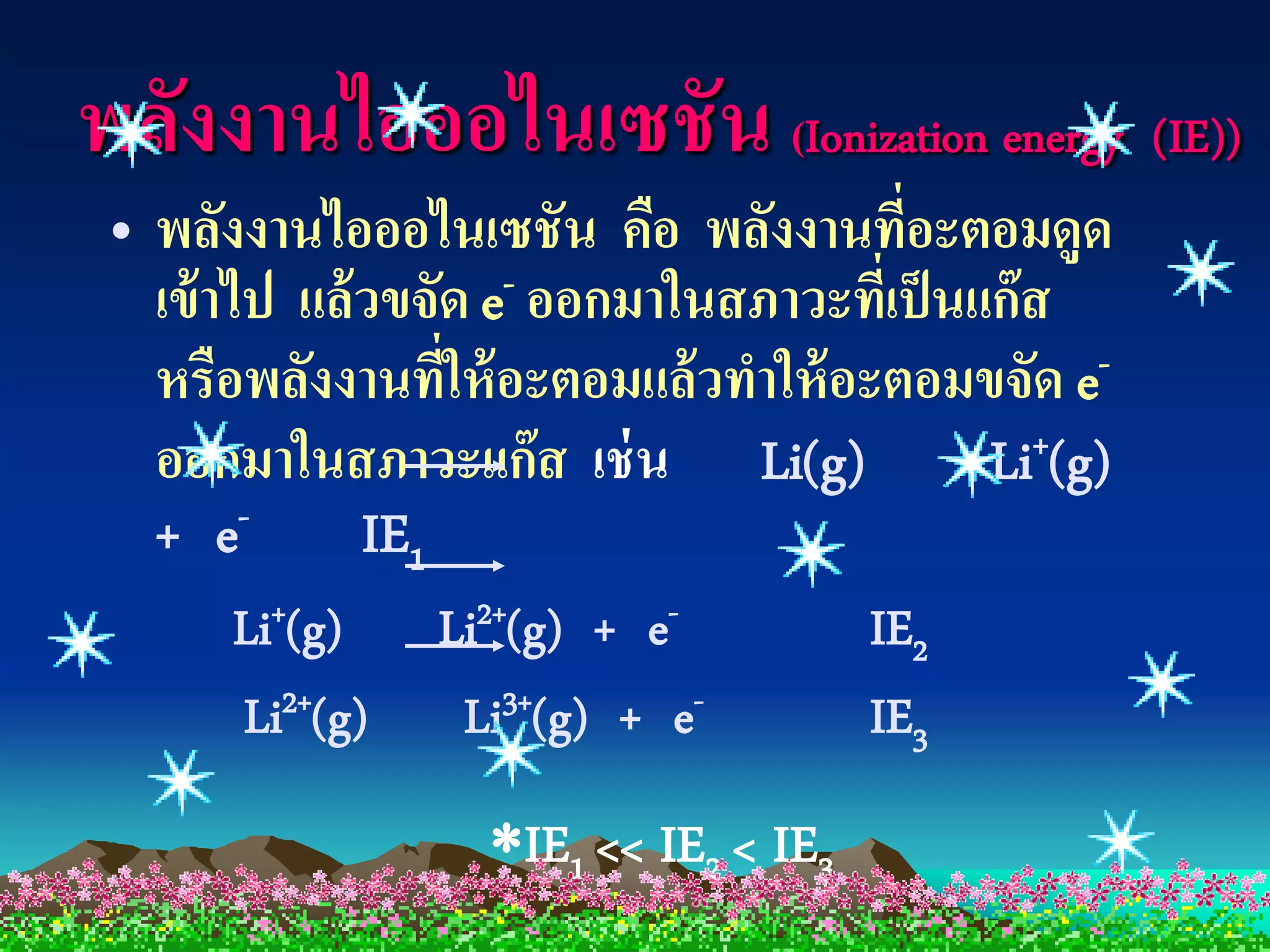 พลังงานไอออไนเซชัน (Ionization energy (IE))
 • พลังงานไอออไนเซชัน คือ พลังงานทีอะตอมดูด
                                        ่
   เข้ าไป แล้วขจัด e - ออกมาในสภาวะทีเป็ นแก๊ ส
                                      ่
   หรือพลังงานทีให้ อะตอมแล้วทาให้ อะตอมขจัด e-
                  ่
   ออกมาในสภาวะแก๊ส เช่ น Li(g)             Li+(g)
   + e   -    IE1
       Li+(g)    Li2+(g) + e-          IE2
       Li2+(g)    Li3+(g) + e-         IE3
               IE1 << IE2 < IE3
 