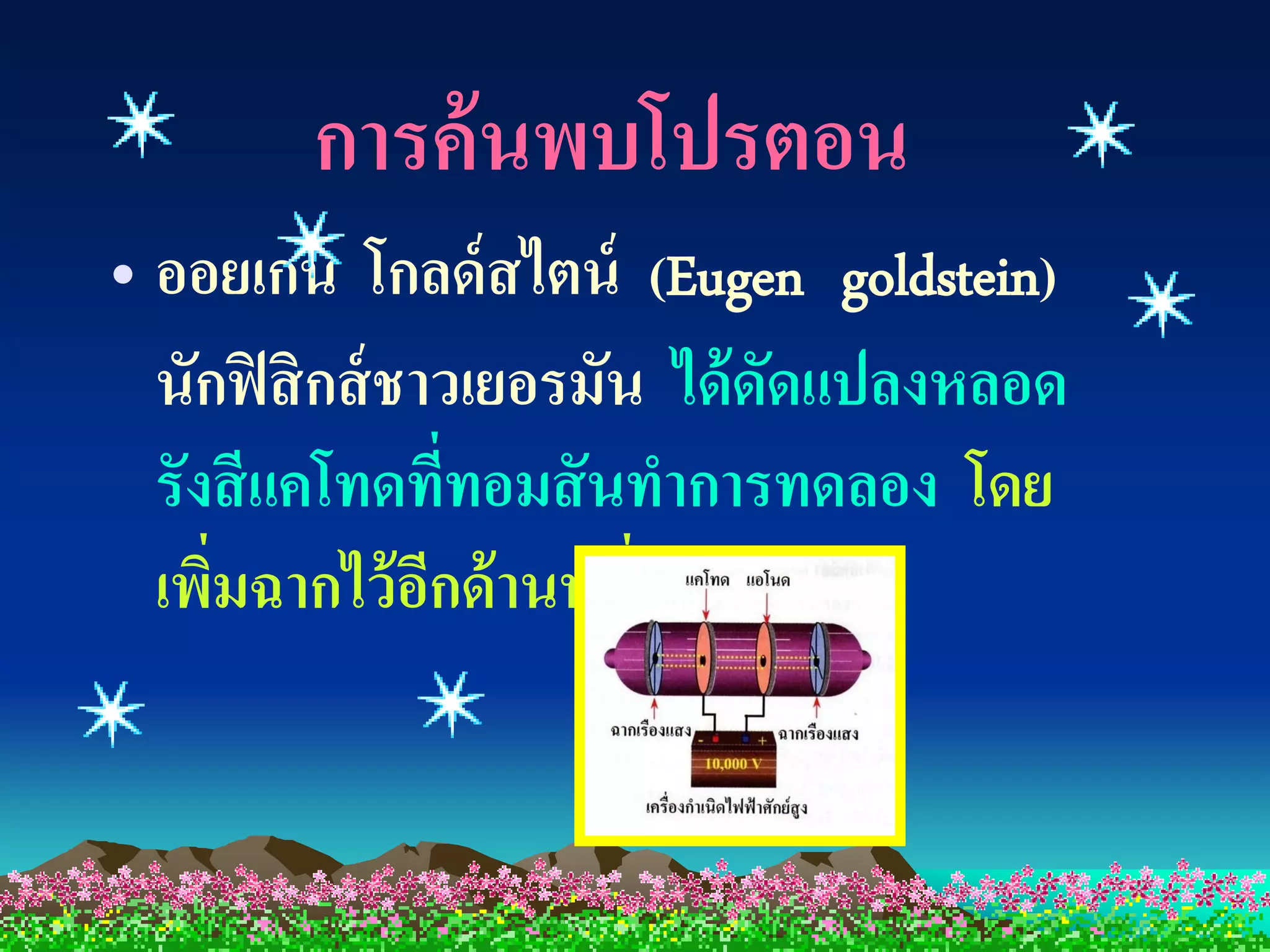 การค้ นพบโปรตอน
• ออยเกน โกลด์ สไตน์ (Eugen goldstein)
  นักฟิ สิ กส์ ชาวเยอรมัน ได้ ดดแปลงหลอด
                               ั
  รังสี แคโทดที่ทอมสั นทาการทดลอง โดย
  เพิมฉากไว้ อกด้ านหนึ่งของหลอด
     ่           ี
 