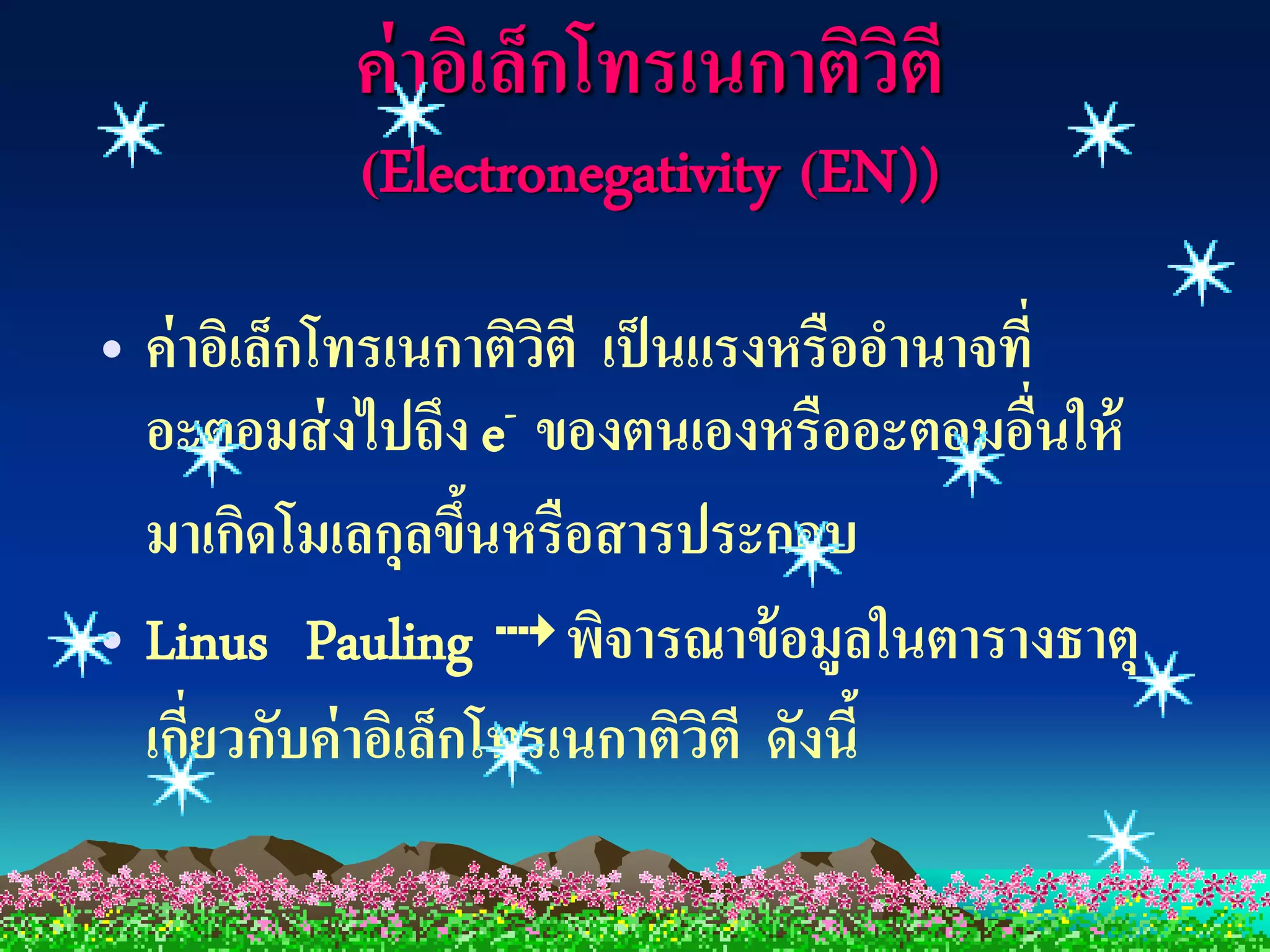 ค่ าอิเล็กโทรเนกาติวตี
                               ิ
           (Electronegativity (EN))

• ค่ าอิเล็กโทรเนกาติวตี เป็ นแรงหรืออานาจที่
                       ิ
  อะตอมส่ งไปถึง e- ของตนเองหรืออะตอมอืนให้   ่
  มาเกิดโมเลกุลขึนหรือสารประกอบ
                    ้
• Linus Pauling  พิจารณาข้ อมูลในตารางธาตุ
  เกียวกับค่ าอิเล็กโทรเนกาติวตี ดังนี้
      ่                        ิ
 