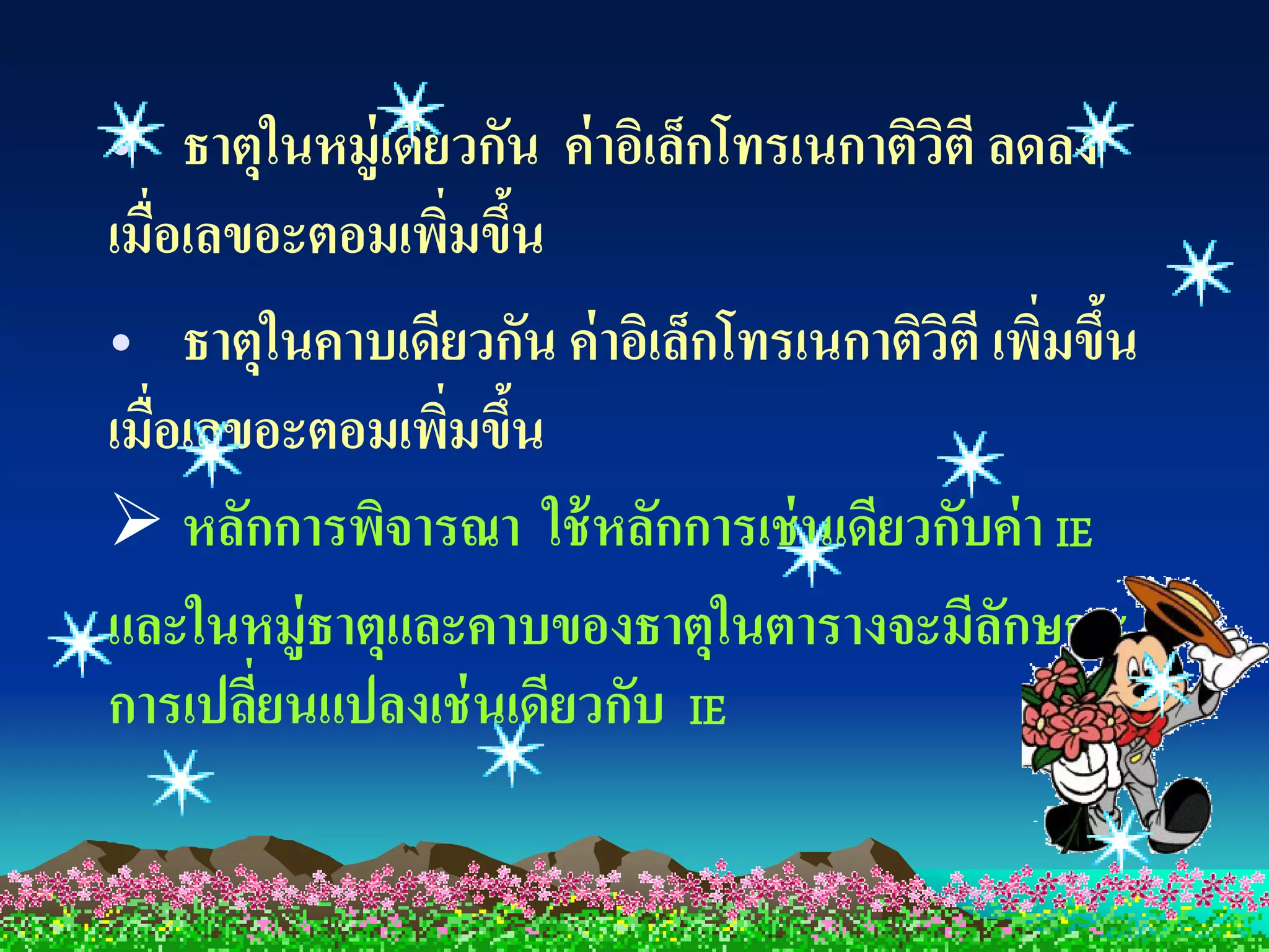 • ธาตุในหมู่เดียวกัน ค่ าอิเล็กโทรเนกาติวตี ลดลง
                                         ิ
เมื่อเลขอะตอมเพิมขึน
                ่ ้
• ธาตุในคาบเดียวกัน ค่ าอิเล็กโทรเนกาติวตี เพิมขึน
                                           ิ ่ ้
เมื่อเลขอะตอมเพิมขึน
                 ่ ้
 หลักการพิจารณา ใช้ หลักการเช่ นเดียวกับค่า IE
และในหมู่ธาตุและคาบของธาตุในตารางจะมีลกษณะ   ั
การเปลียนแปลงเช่ นเดียวกับ IE
        ่
 