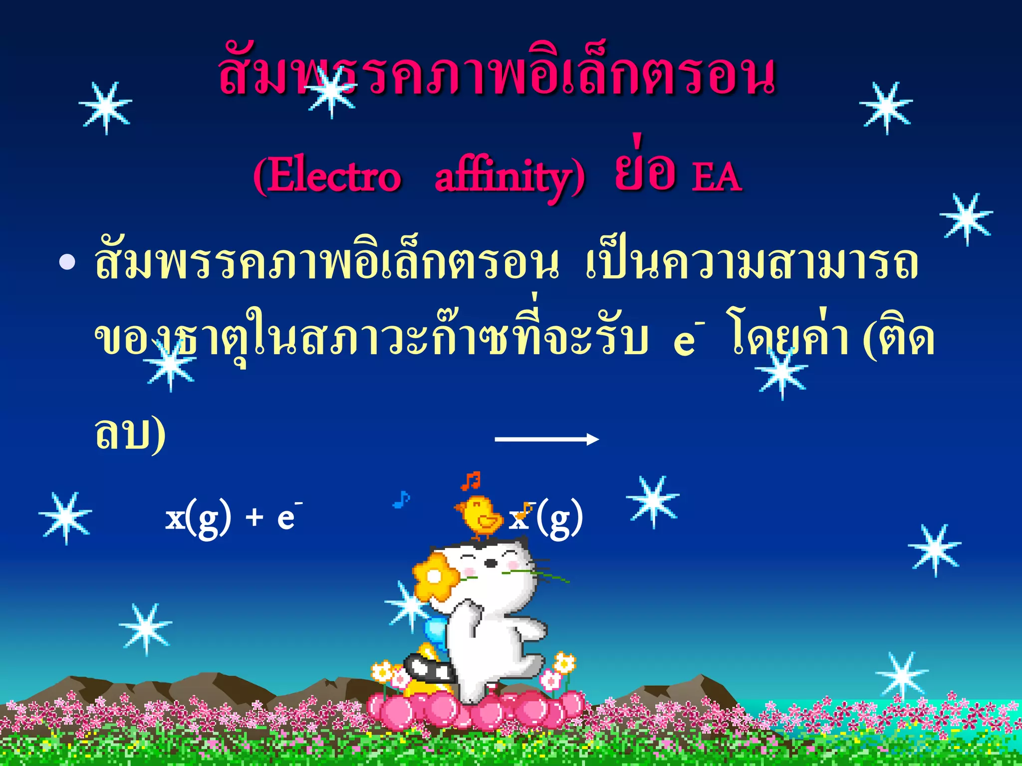 สั มพรรคภาพอิเล็กตรอน
           (Electro affinity) ย่ อ EA
• สั มพรรคภาพอิเล็กตรอน เป็ นความสามารถ
  ของธาตุในสภาวะก๊ าซทีจะรับ e
                       ่       - โดยค่ า (ติด

  ลบ)
     x(g) + e-         x-(g)
 