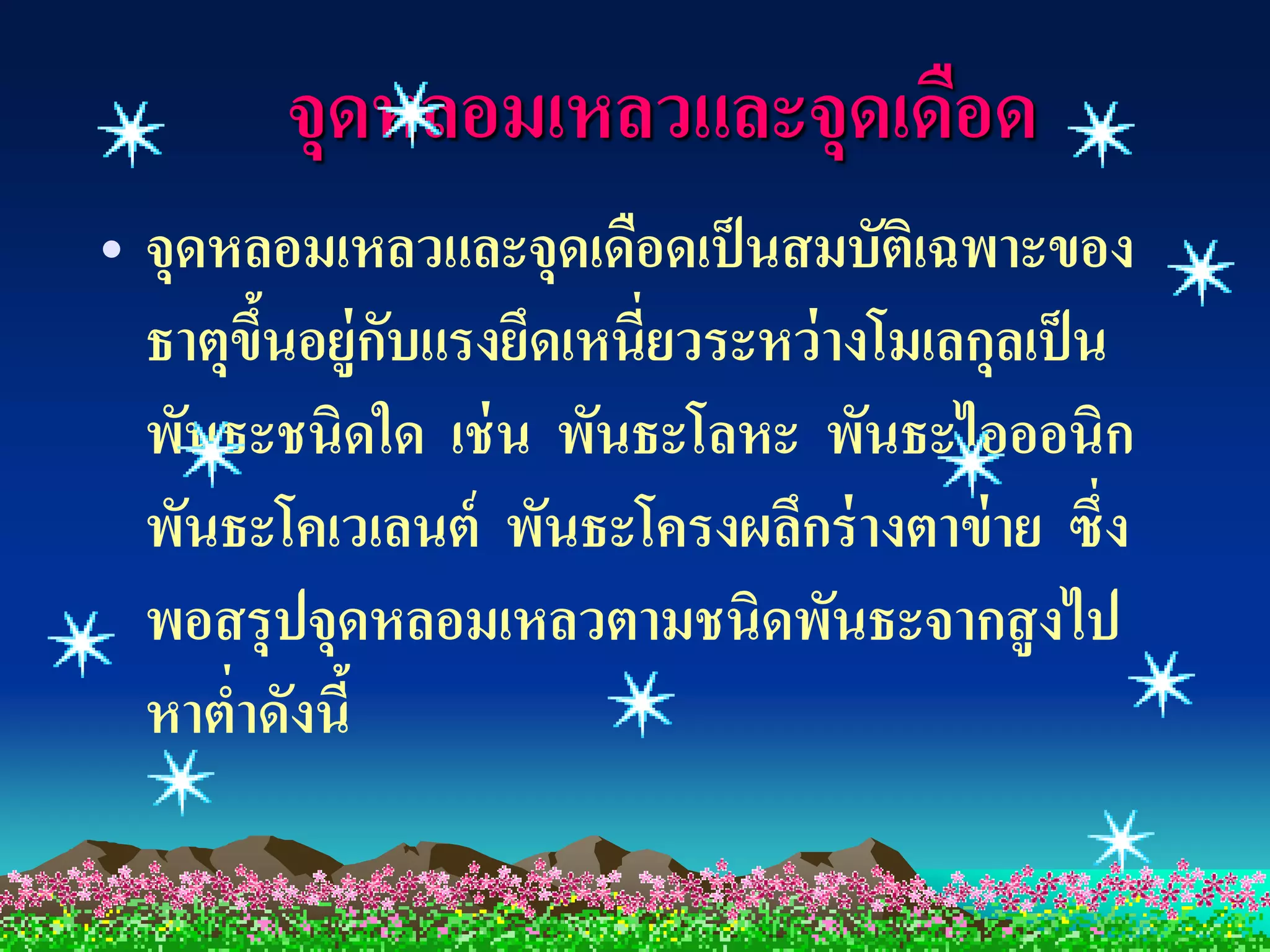 จุดหลอมเหลวและจุดเดือด
• จุดหลอมเหลวและจุดเดือดเป็ นสมบัตเิ ฉพาะของ
  ธาตุขนอยู่กบแรงยึดเหนี่ยวระหว่ างโมเลกุลเป็ น
       ึ้     ั
  พันธะชนิดใด เช่ น พันธะโลหะ พันธะไอออนิก
  พันธะโคเวเลนต์ พันธะโครงผลึกร่ างตาข่ าย ซึ่ง
  พอสรุปจุดหลอมเหลวตามชนิดพันธะจากสู งไป
  หาต่าดังนี้
 