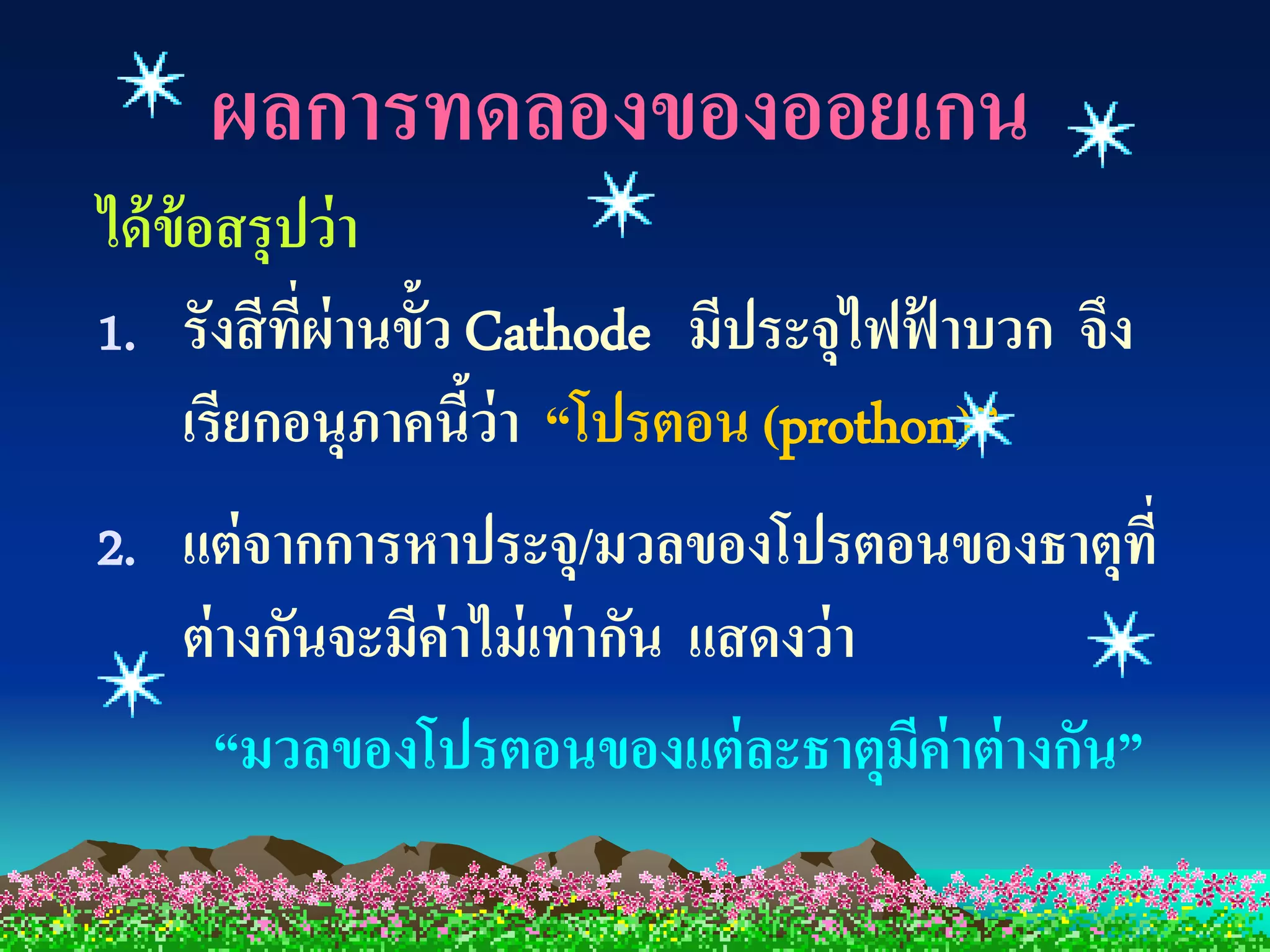 ผลการทดลองของออยเกน
ได้ ข้อสรุปว่ า
1. รังสี ที่ผ่านขั้ว Cathode มีประจุไฟฟ้ าบวก จึง
     เรียกอนุภาคนีว่า “โปรตอน (prothon)”
                     ้
2. แต่ จากการหาประจุ/มวลของโปรตอนของธาตุที่
   ต่ างกันจะมีค่าไม่ เท่ ากัน แสดงว่ า
      “มวลของโปรตอนของแต่ ละธาตุมค่าต่ างกัน”
                                        ี
 