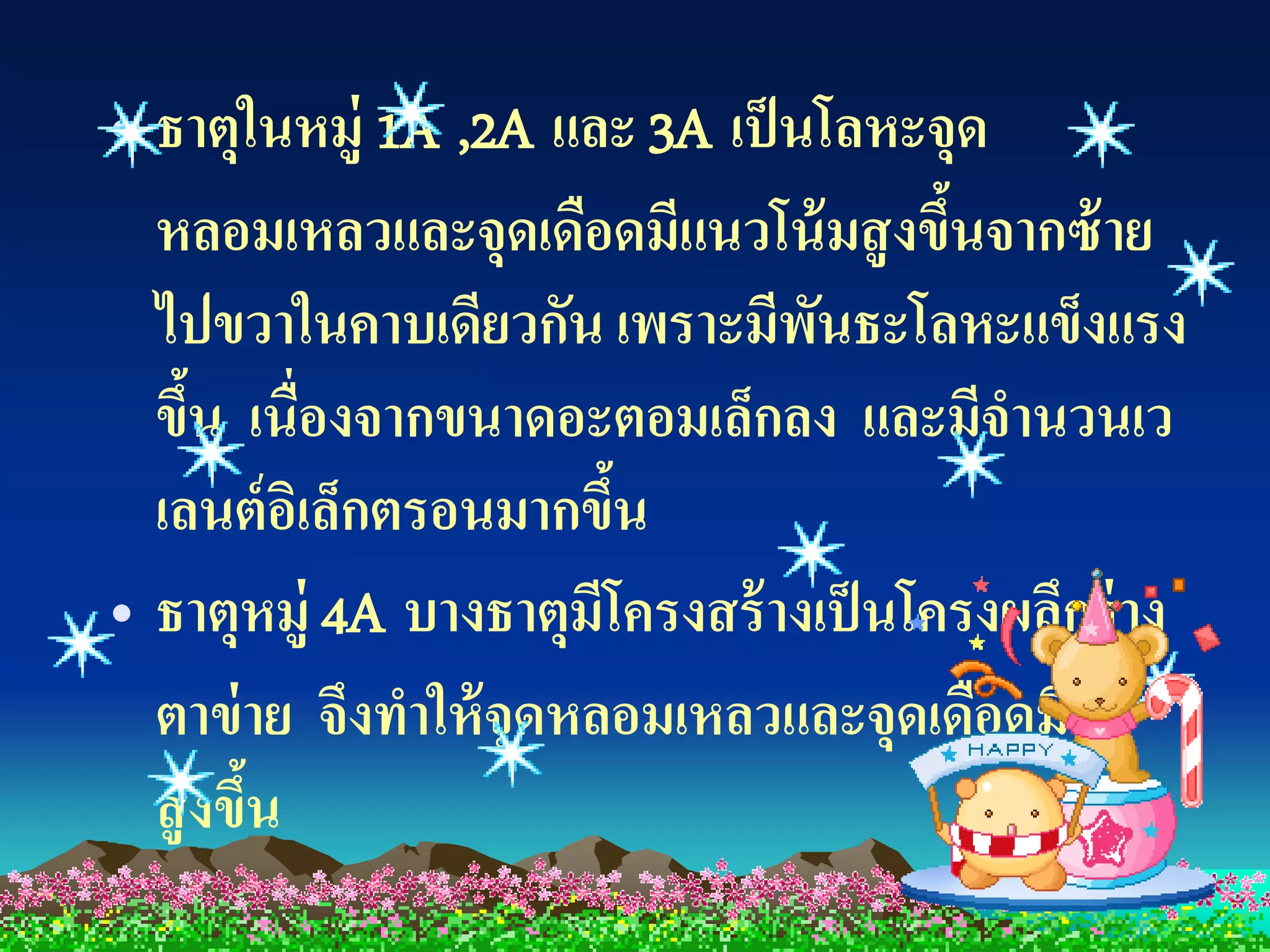 • ธาตุในหมู่ 1A ,2A และ 3A เป็ นโลหะจุด
  หลอมเหลวและจุดเดือดมีแนวโน้ มสู งขึนจากซ้ าย
                                        ้
  ไปขวาในคาบเดียวกัน เพราะมีพนธะโลหะแข็งแรง
                                 ั
  ขึน เนื่องจากขนาดอะตอมเล็กลง และมีจานวนเว
     ้
  เลนต์ อเิ ล็กตรอนมากขึน
                        ้
• ธาตุหมู่ 4A บางธาตุมีโครงสร้ างเป็ นโครงผลึกร่ าง
  ตาข่ าย จึงทาให้ จุดหลอมเหลวและจุดเดือดมีค่า
  สู งขึน
        ้
 