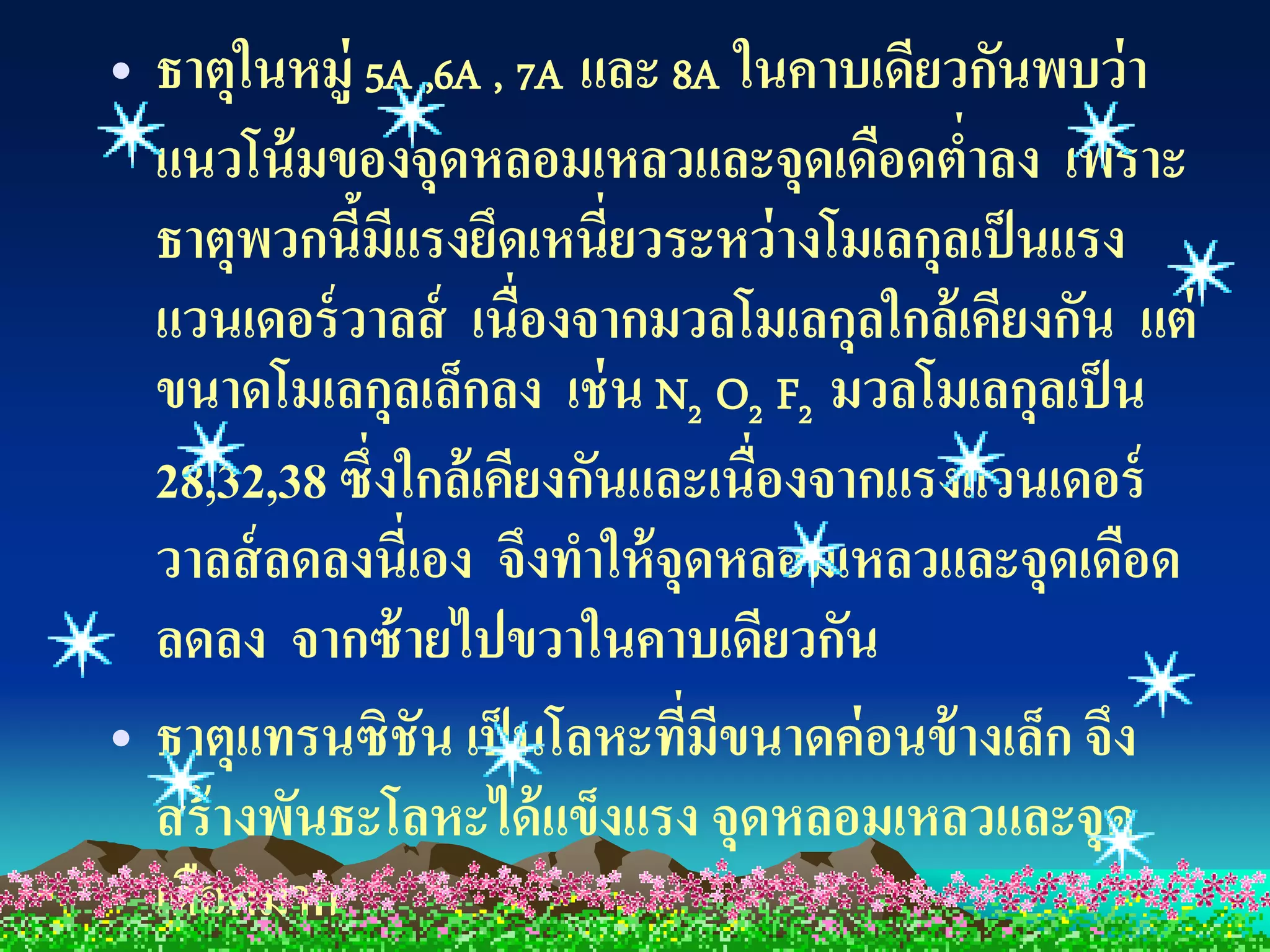 • ธาตุในหมู่ 5A ,6A , 7A และ 8A ในคาบเดียวกันพบว่า
  แนวโน้ มของจุดหลอมเหลวและจุดเดือดตาลง เพราะ
                                          ่
  ธาตุพวกนีมแรงยึดเหนี่ยวระหว่ างโมเลกุลเป็ นแรง
             ้ ี
  แวนเดอร์ วาลส์ เนื่องจากมวลโมเลกุลใกล้ เคียงกัน แต่
  ขนาดโมเลกุลเล็กลง เช่ น N2 O2 F2 มวลโมเลกุลเป็ น
  28,32,38 ซึ่งใกล้เคียงกันและเนื่องจากแรงแวนเดอร์
  วาลส์ ลดลงนี่เอง จึงทาให้ จุดหลอมเหลวและจุดเดือด
  ลดลง จากซ้ ายไปขวาในคาบเดียวกัน
• ธาตุแทรนซิชัน เป็ นโลหะทีมขนาดค่ อนข้ างเล็ก จึง
                              ่ ี
  สร้ างพันธะโลหะได้ แข็งแรง จุดหลอมเหลวและจุด
  เดือดมาก
 