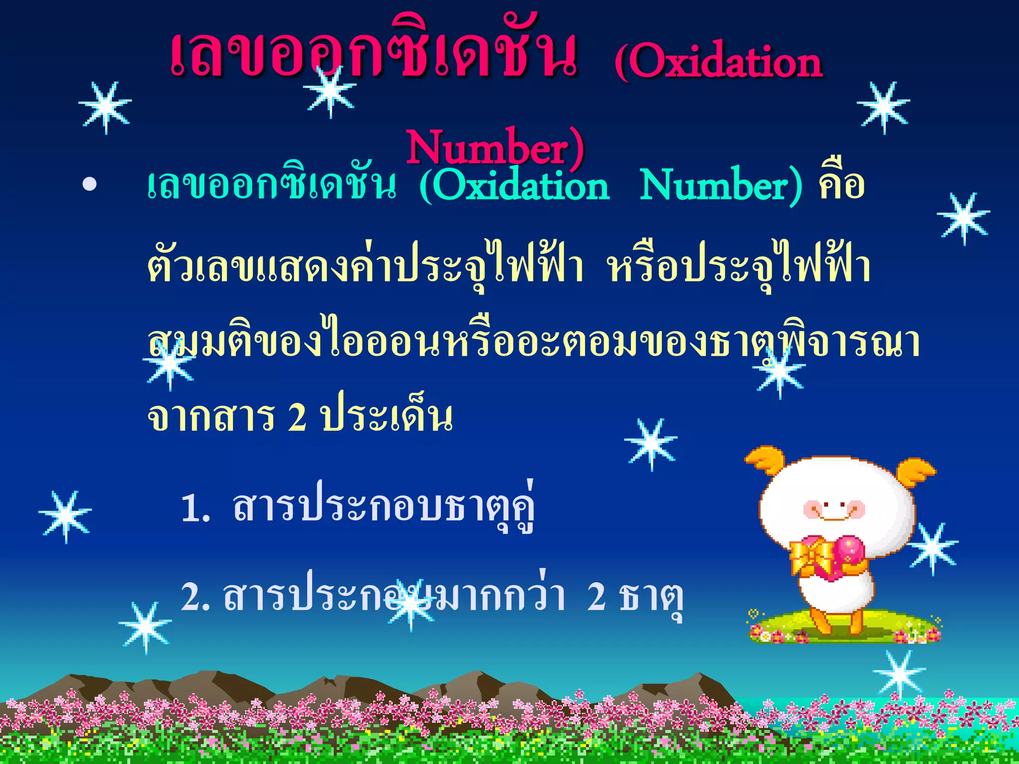 เลขออกซิเดชัน          (Oxidation
                Number)
• เลขออกซิเดชัน (Oxidation Number) คือ
  ตัวเลขแสดงค่ าประจุไฟฟ้ า หรือประจุไฟฟ้ า
  สมมติของไอออนหรืออะตอมของธาตุพจารณา ิ
  จากสาร 2 ประเด็น
    1. สารประกอบธาตุคู่
    2. สารประกอบมากกว่ า 2 ธาตุ
 