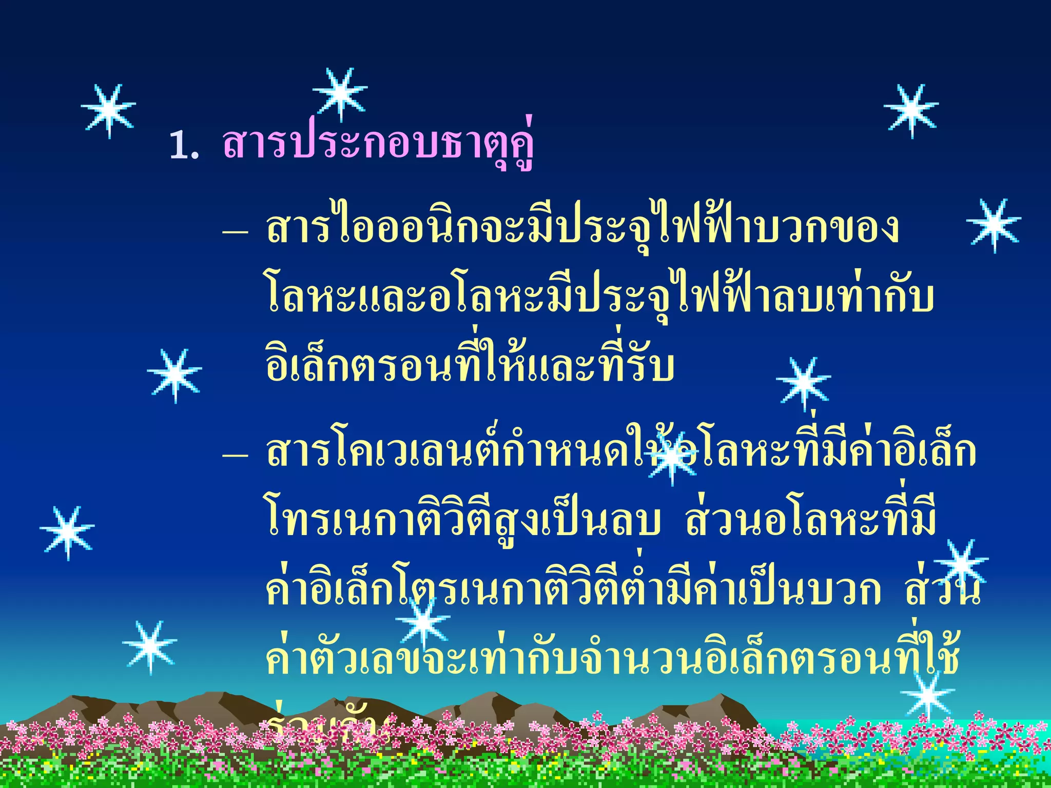 1. สารประกอบธาตุคู่
   – สารไอออนิกจะมีประจุไฟฟ้ าบวกของ
     โลหะและอโลหะมีประจุไฟฟ้ าลบเท่ ากับ
     อิเล็กตรอนที่ให้ และทีรับ
                            ่
   – สารโคเวเลนต์ กาหนดให้ อโลหะที่มค่าอิเล็ก
                                          ี
     โทรเนกาติวตสูงเป็ นลบ ส่ วนอโลหะทีมี
                   ิ ี                      ่
     ค่ าอิเล็กโตรเนกาติวตีต่ามีค่าเป็ นบวก ส่ วน
                          ิ
     ค่ าตัวเลขจะเท่ ากับจานวนอิเล็กตรอนที่ใช้
     ร่ วมกัน
 