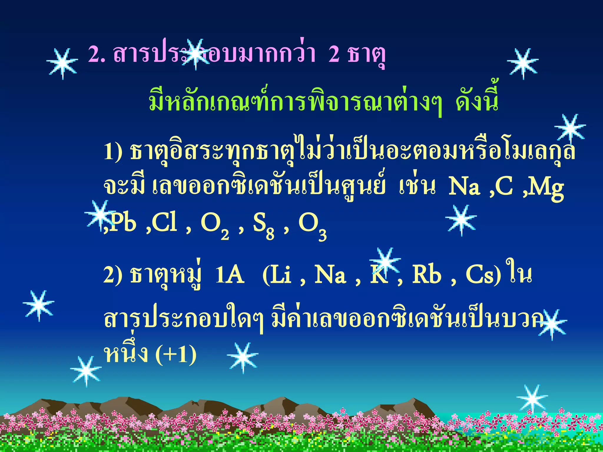 2. สารประกอบมากกว่ า 2 ธาตุ
      มีหลักเกณฑ์ การพิจารณาต่ างๆ ดังนี้
 1) ธาตุอสระทุกธาตุไม่ ว่าเป็ นอะตอมหรือโมเลกุล
          ิ
 จะมี เลขออกซิเดชันเป็ นศูนย์ เช่ น Na ,C ,Mg
 ,Pb ,Cl , O2 , S8 , O3
 2) ธาตุหมู่ 1A (Li , Na , K , Rb , Cs) ใน
 สารประกอบใดๆ มีค่าเลขออกซิเดชันเป็ นบวก
 หนึ่ง (+1)
 