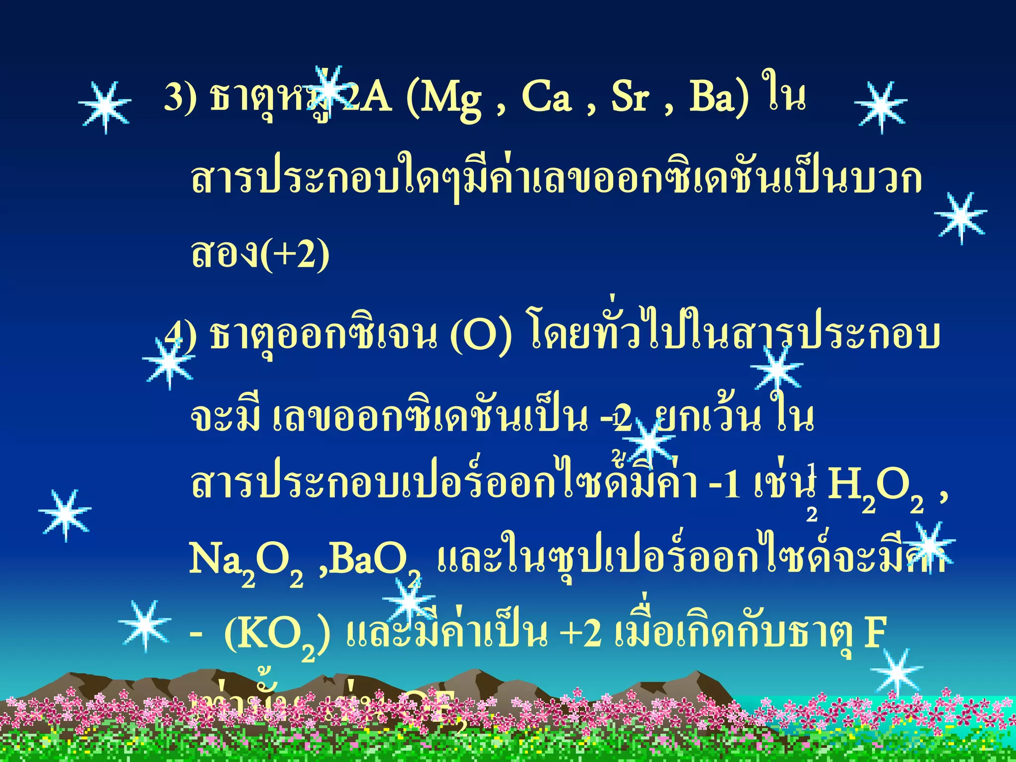 3) ธาตุหมู่ 2A (Mg , Ca , Sr , Ba) ใน
 สารประกอบใดๆมีค่าเลขออกซิเดชันเป็ นบวก
 สอง(+2)
4) ธาตุออกซิเจน (O) โดยทั่วไปในสารประกอบ
 จะมี เลขออกซิเดชันเป็ น -2 ยกเว้ น ใน
                          1
                          2
 สารประกอบเปอร์ ออกไซด์ มีค่า -1 เช่ น2 H2O2 ,
                                       1

 Na2O2 ,BaO2 และในซุปเปอร์ ออกไซด์ จะมีค่า
 - (KO2) และมีค่าเป็ น +2 เมื่อเกิดกับธาตุ F
 เท่ านั้น เช่ น OF2
 