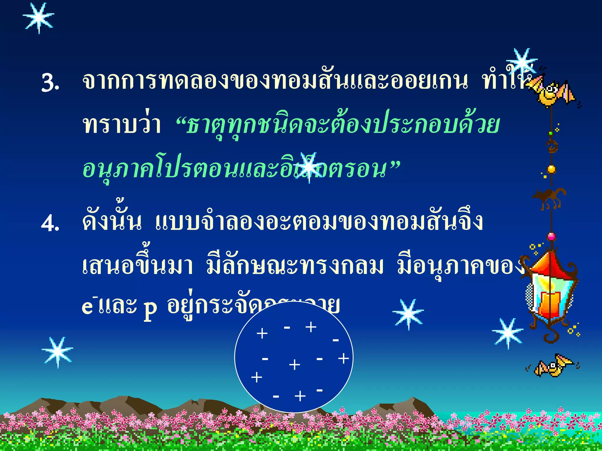 3. จากการทดลองของทอมสั นและออยเกน ทาให้
   ทราบว่ า “ธาตุทุกชนิดจะต้ องประกอบด้ วย
   อนุภาคโปรตอนและอิเล็กตรอน”
4. ดังนั้น แบบจาลองอะตอมของทอมสั นจึง
   เสนอขึนมา มีลกษณะทรงกลม มีอนุภาคของ
           ้      ั
   e-และ p อยู่กระจัดกระจาย
                 + - + -
                  - + - +
                 +
                   - +-
 