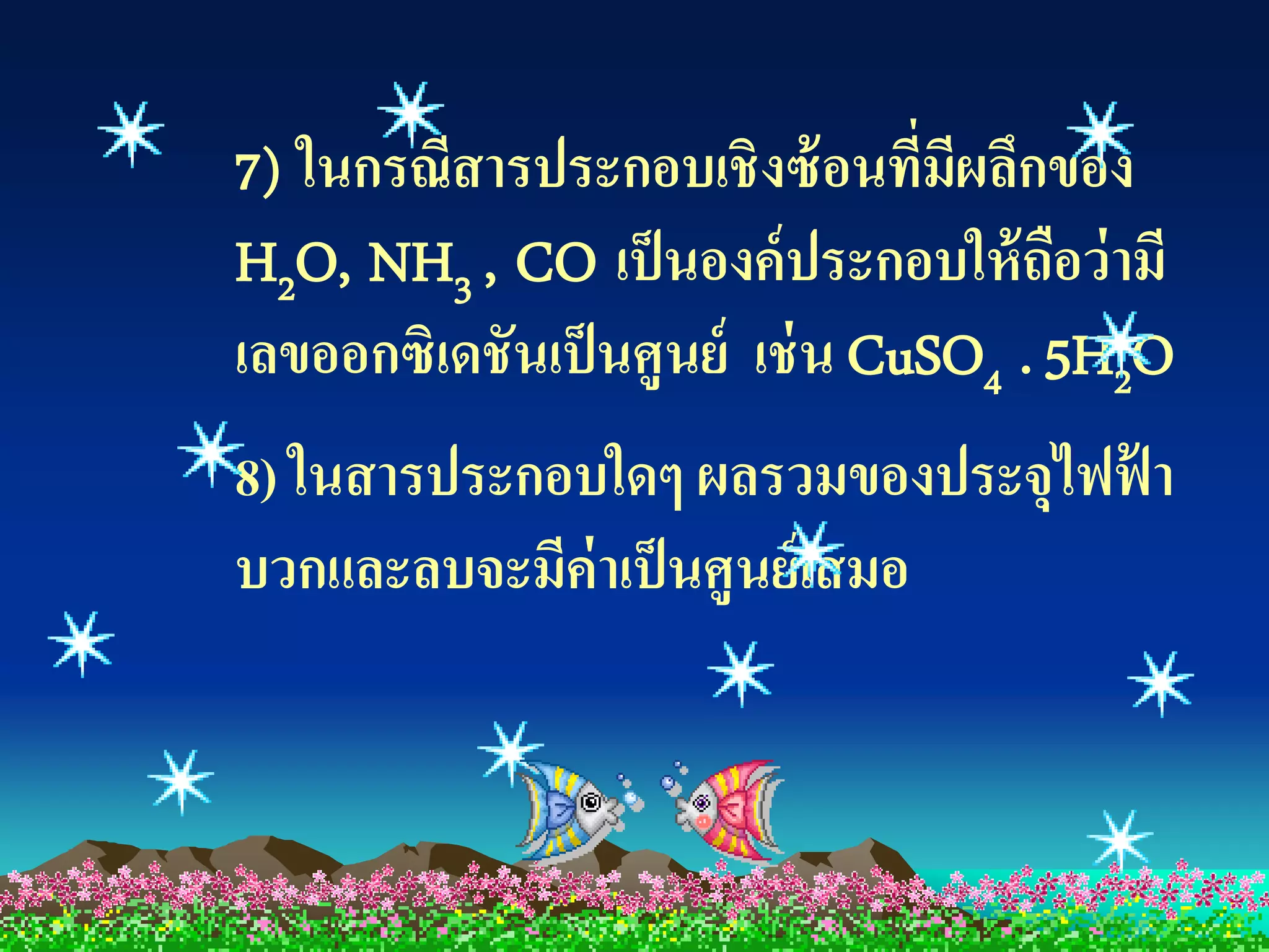 7) ในกรณีสารประกอบเชิงซ้ อนที่มีผลึกของ
H2O, NH3 , CO เป็ นองค์ ประกอบให้ ถือว่ ามี
เลขออกซิเดชันเป็ นศูนย์ เช่ น CuSO4 . 5H2O
8) ในสารประกอบใดๆ ผลรวมของประจุไฟฟ้ า
บวกและลบจะมีค่าเป็ นศูนย์ เสมอ
 